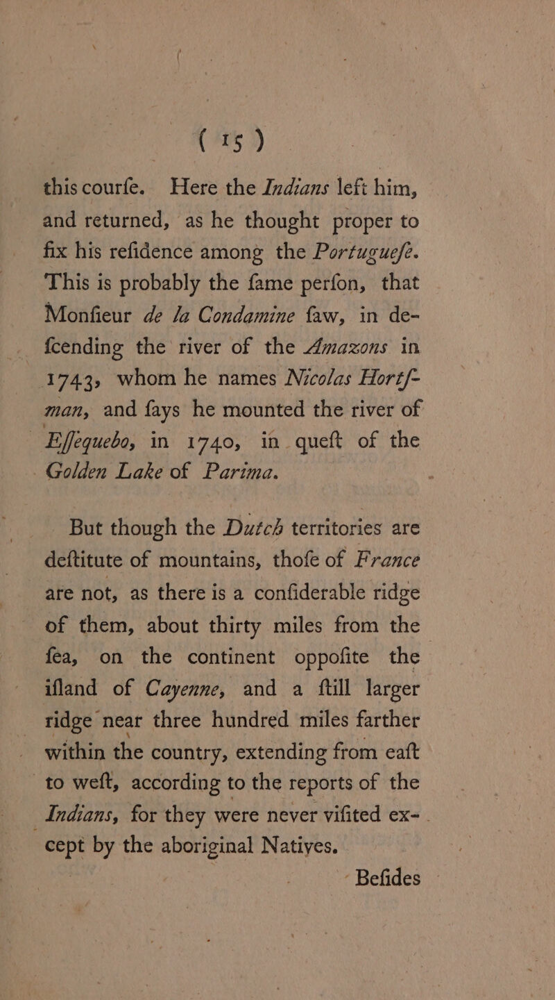 ( 4% i) this courfe. Here the Indians left him, and returned, as he thought proper to fix his refidence among the Portugue/e. This is probably the fame perfon, that Monfieur de Ja Condamine faw, in de- {cending the river of the Amazons in 1743, whom he names Nicolas Hort/- man, and fays he mounted the river of 2 Effequebo, in 1740, in queft of the Golden Lake of Parima. But though the Duwfcé territories are deftitute of mountains, thofe of France are not, as there is a confiderable ridge of them, about thirty miles from the fea, on the continent oppofite the | ifland of Cayenne, and a ftill larger ridge neat three hundred miles farther ~ within the country, extending from eaft to weit, according to the Teports of the Indians, for they were never vifited ex- . cept by the aboriginal Natiyes.