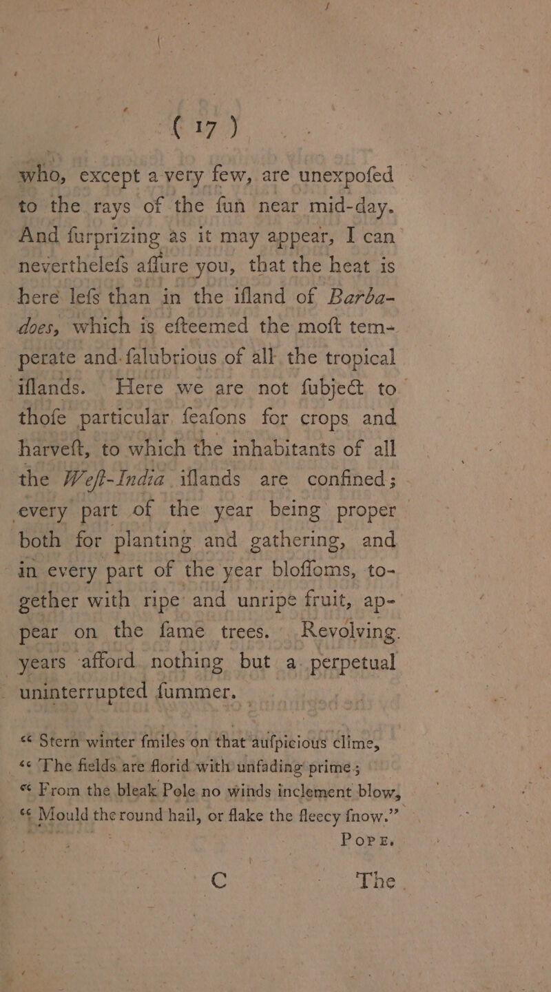 £'L7 } who, except avery few, are unexpofed to the rays of the fun near mid-day. And furprizing as it may appear, I can’ neverthelefs aflure you, that the heat is here lefs than in the ifland of Barba- does; which is efteemed the moft tem- _ perate and. falubrious of all the tropical ‘iflands. Here we are not fubject to. thofe particular. feafons for crops and harveft, to which the inhabitants of all the We eft-India iflands are confined; every part of the year being proper both for planting and gathering, and in every part of the year bloffoms, to- gether with ripe and unripe fruit, ap- pear on the fame trees. Revolving. years afford nothing but a. perpetual uninterrupted fummer. &lt;¢ Stern winter {miles on that aufpicious clime, _*¢ The fields are florid with unfading prime; From the bleak Pole no winds inclement blow, ' 4 Mould the cround hail, or flake the fleecy fnow.” Pope. | e ety eet fee