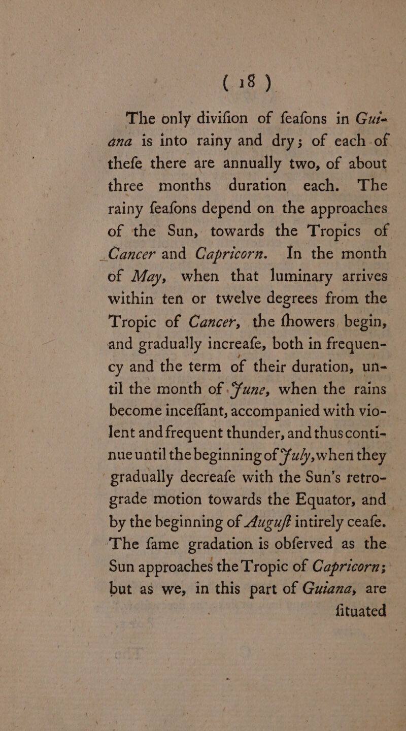 The only divifion of feafons in Gus- ana is into rainy and dry; of each of thefe there are annually two, of about three months duration each. The rainy feafons depend on the approaches of the Sun, towards the Tropics of Cancer and Capricorn. In the month of May, when that luminary arrives — within ten or twelve degrees from the Tropic of Cancer, the fhowers, begin, and gradually increafe, both in frequen- cy and the term of their duration, un- til the month of .“fune, when the rains become inceflant, accompanied with vio- Jent and frequent thunder, and thus conti- nue until the beginning of ¥u/y,when they gradually decreafe with the Sun’s retro-_ grade motion towards the Equator, and by the beginning of Augu/t intirely ceafe. The fame gradation is obferved as the _ Sun approaches the Tropic of Capricorn; but as we, in this part of Gusana, are : . fituated