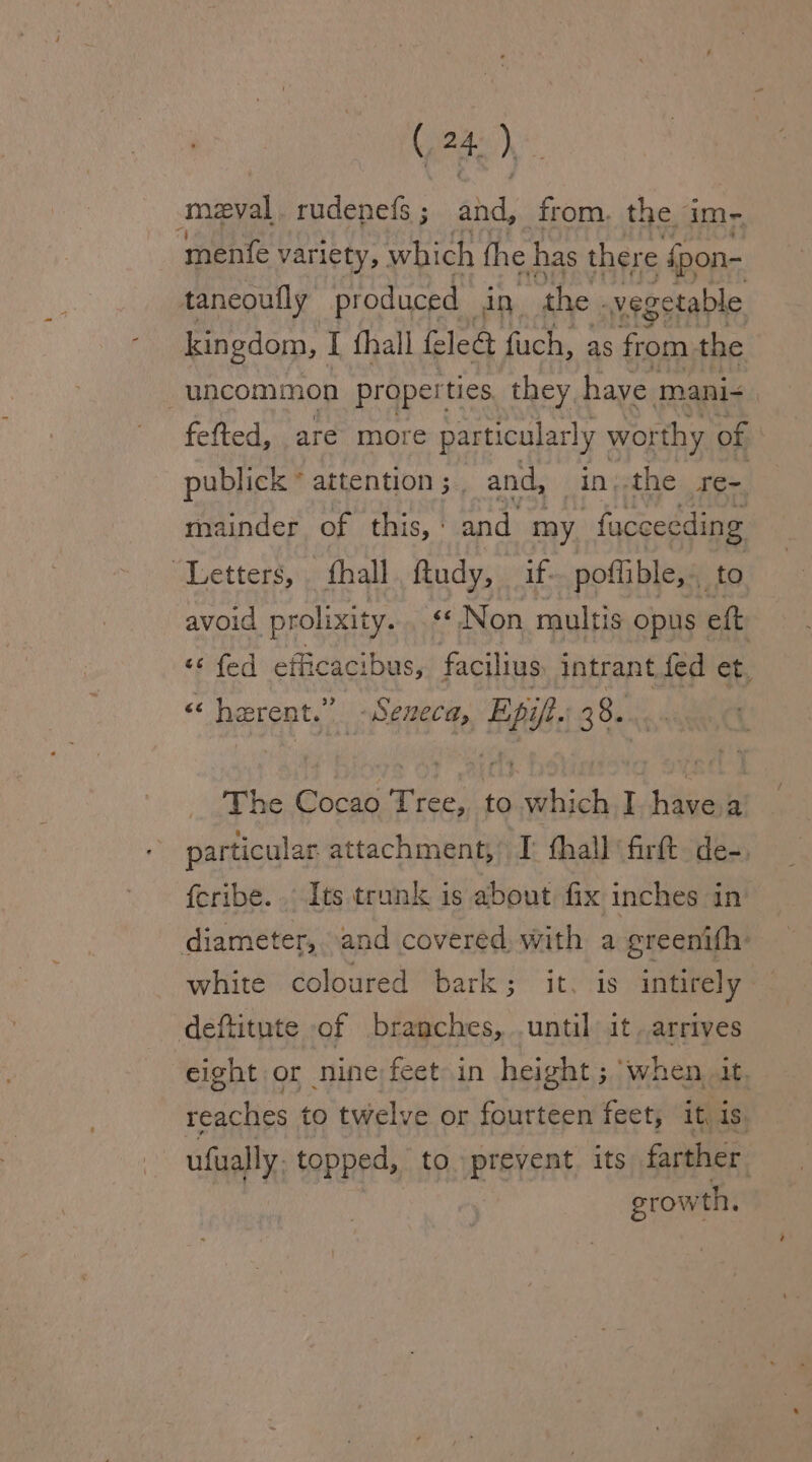 ede). meval, rudenefs ; and, from. the am - mente variety, which the has there rr jpon- taneoufly produced in the. veg setable kingdom, I {hall fled fuch, as from the uncommon properties they have mani- fefted, are more particularly wor thy y of publick * attention ; and, in;:the yee. mainder of this, : and my -facceeding ‘Letters, hall ftudy, if- poflible,. to avoid prolixity.. «Non multis opus eft “¢ fed efficac ibus, facilius intrant fed et, «e herent.” Seneca, Epih: 38. The Cocao Tree, to cers I oe a particular attachment,’ I: fhall ‘firft. de-, fcribe.. Its trunk is about fix inches in diameter,..and covered, with a greenith: white coloured bark; it. is intirely deftitute of branches, .until it arrives eight or nine feet in height ; when at. Ientr ne to twelve or fourteen feet, it, is ufually, topped, to prevent its farther growth,