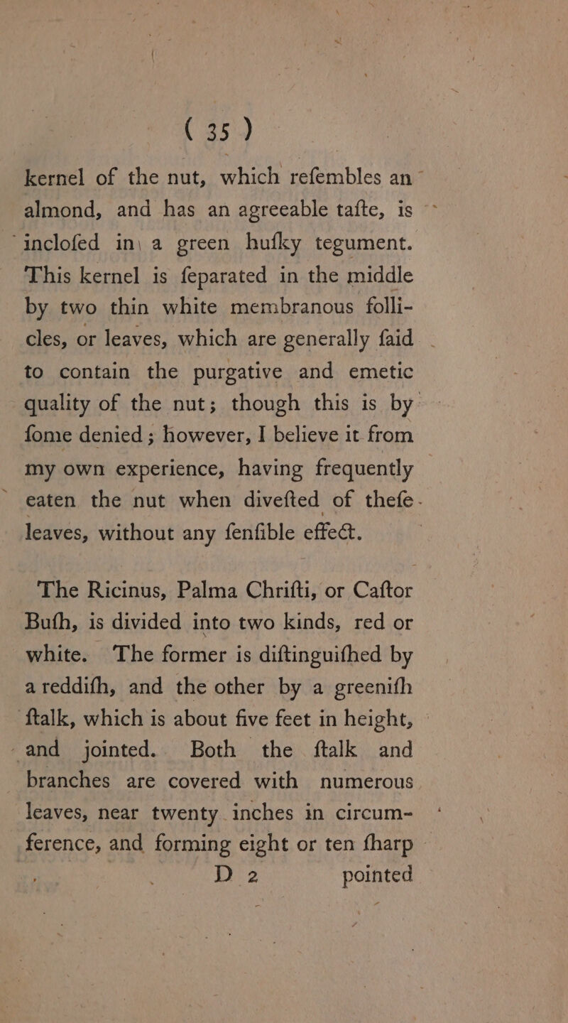 kernel of the nut, which refembles an ~ almond, and has an agreeable tafte, is ~ ‘inclofed in, a green hufky tegument. This kernel is feparated in the middle by two thin white membranous folli- cles, or leaves, which are generally faid - to contain the purgative and emetic quality of the nut; though this is by fome denied ; however, I believe it from my own experience, having frequently _ eaten the nut when divefted of thefe- leaves, without any fenfible effect. The Ricinus, Palma Chrifti, or Caftor Buth, is divided into two kinds, red or white. The former is diftinguifhed by areddifh, and the other by a greenifh ‘{talk, which is about five feet in height, -and jointed. Both the ftalk and branches are covered with numerous leaves, near twenty inches in circum- ference, and forming eight or ten fharp - D2 pointed