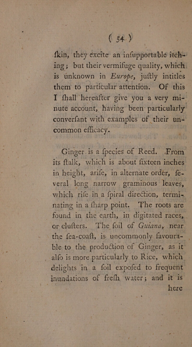 ing; but their vermifuge quality, which. is unknown in Europe, juttly intitles T fhall hereafter give you a very mi-_ nute account, having been: particularly converfant with examples of their un- common efficacy. Ginger. is a fpecies of Reed. From | its ftalk, which is about fixteen inches. in height, arife, in alternate ordér, fe- veral long narrow graminous leaves, which rife in a fpiral direction, termi-+. nating in a fharp point. The roots are found in the earth, in digitated races, | or clufters. The foil of Guiana, near. ble to the production of Ginger, as it” delights in a foil expofed to frequent inundations of frefh water; and it is here