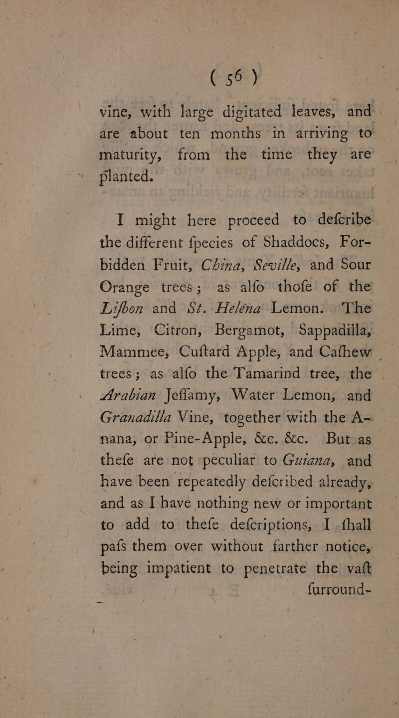 bse) vine, with large digitated leaves, and. are about ten months in arriving to maturity, from the time they are planted. : I might here proceed to defcribe the different fpecies of Shaddocs, For- — bidden Fruit, CAmma, Seville, and Sour Orange trees; as alfo thofe of the Lifoon and St. Helena Lemon. The Lime, Citron, Bergamot, Sappadilla, Mammee, Cuftard Apple, and Cafhew | trees; as alfo the Tamarind tree, the | Arabian Jeflamy, Water Lemon, and Granadilla Vine, together with the A~ nana, or Pine-Apple, &amp;c. &amp;c. But as | thefe are not peculiar to Guiana, and have been repeatedly defcribed already, and as I have nothing new or important to add to thefe defcriptions, I fhall pafs them over without farther notice, being oe to penetrate the vaft : furround~ _