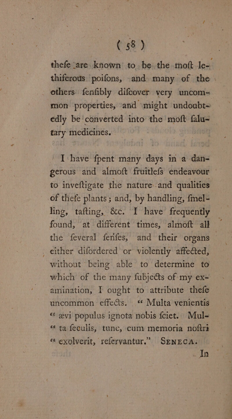 ethers fenfibly difcover very uncom- mon properties, and might undoubt- edly be converted into the moft falu~ tary medicines. I have fpent many days in a dan- gerous and almoft fruitlefs endeavour to inveftigate the nature. and qualities of thefe plants; and, by handling, fmel- ling, tafting, &amp;c. I have frequently the feveral ferifes, and their organs either difordered or violently affected, without being able to determine to amination, I ought to attribute thefe uncommon effects. * Multa venientis ‘¢ evi populus ignota nobis fciet.. Mul- “¢ ta feculis, tunc, cum memoria noftri «* exolverit, refervantur.” SENECA.