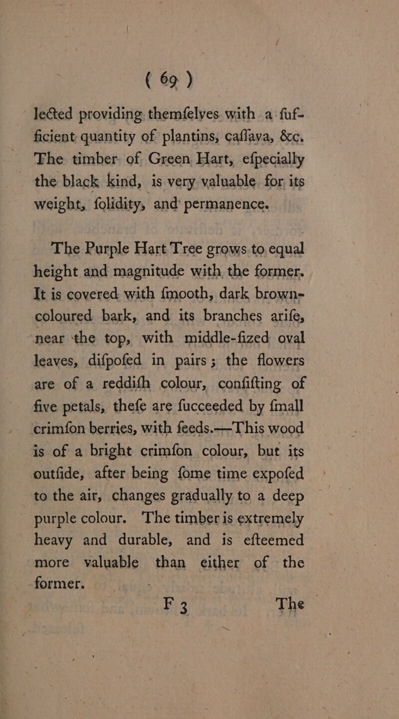 lected providing themfelyes with a-:fuf- ficient quantity of plantins, caflava, &amp;c. The timber. of Green Hart, efpecially the black kind, is very valuable. for, its weight, folidity, and permanence. The Purple Hart Tree grows to, equal height and magnitude with the former. It is covered with {mooth, dark brown- coloured bark, and its branches arife, near ‘the top, with middle-fized oval leaves, difpofed in pairs; the flowers are of a reddifh colour, confifting of five petals, thefe are fucceeded by {mall crim{on berries, with feeds. —-This wood is of a bright crimfon colour, but its outfide, after being fome time expofed purple colour. The timber is extremely heavy and durable, and is efteemed more valuable than either of the former. _ F 3 The -