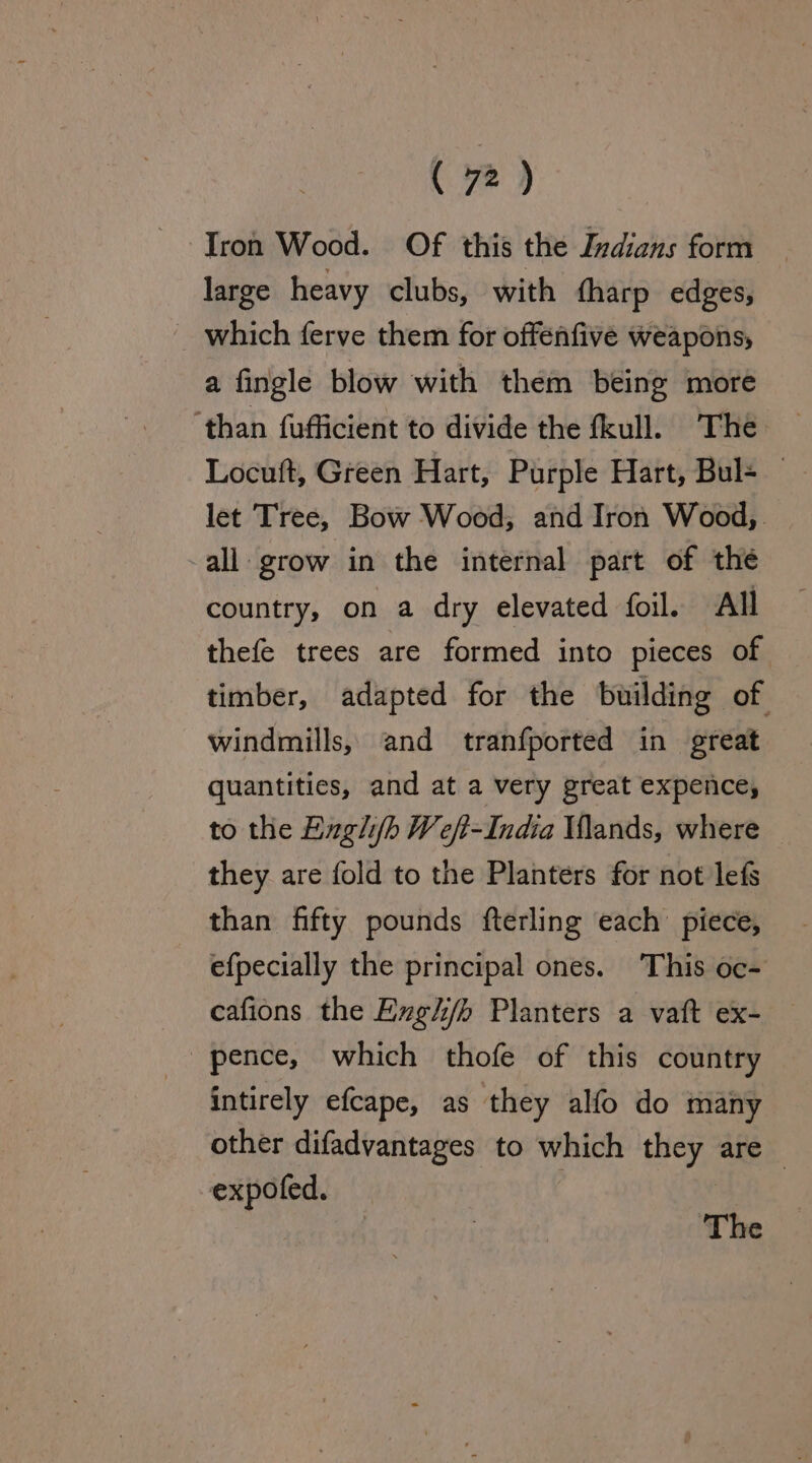 Iron Wood. Of this the Izdians form large heavy clubs, with {harp edges, which ferve them for offenfive weapons, a fingle blow with them being more ‘than fufficient to divide the fkull. The Locuft, Green Hart, Purple Hart, Bul= — let Tree, Bow Wood, and Iron Wood, all grow in the internal part of the country, on a dry elevated foil. All thefe trees are formed into pieces of timber, adapted for the building of windmills, and tranfported in great quantities, and at a very great expence, to the Engli/fh Weft-India Vlands, where they are fold to the Planters for not lefs than fifty pounds fterling each piece, efpecially the principal ones. This oc- cafions the Evgh/h Planters a vatt ex- intirely efcape, as they alfo do many other difadvantages to which ey are — expofed. The