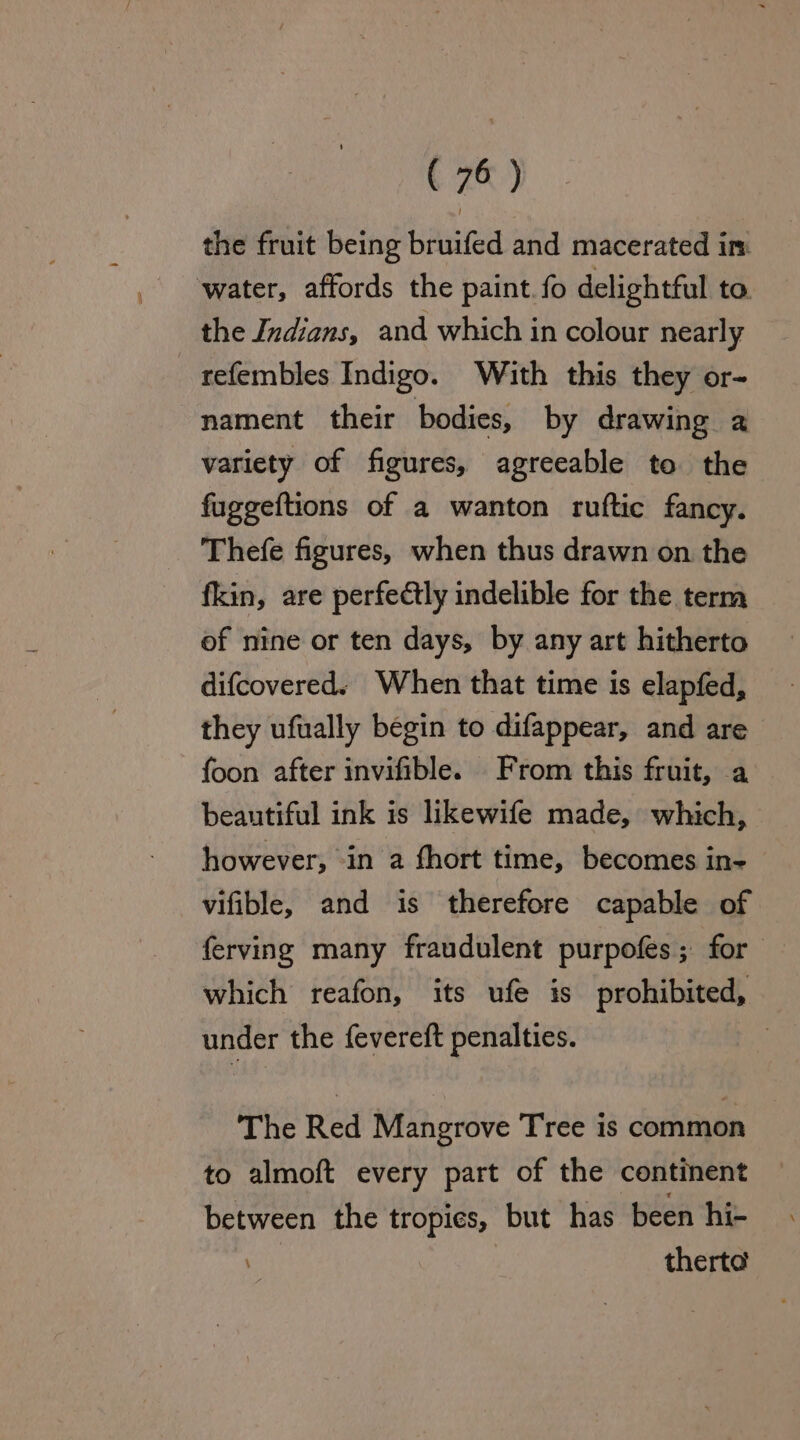 the fruit being bruifed and macerated in: water, affords the paint.fo delightful to the Indians, and which in colour nearly refembles Indigo. With this they or- nament their bodies, by drawing a variety of figures, agreeable to the fuggeftions of a wanton ruftic fancy. Thefe figures, when thus drawn on the fkin, are perfectly indelible for the term of nine or ten days, by any art hitherto difcovered. When that time is elapfed, they ufually begin to difappear, and are foon after invifible. From this fruit, a beautiful ink is likewife made, which, however, -in a fhort time, becomes in- vifible, and is therefore capable of ferving many fraudulent purpofes; for which reafon, its ufe is prohibited, under the {evereft penalties. ) The Red Mangrove Tree is common to almoft every part of the continent between the tropies, but has been hi- ? therte