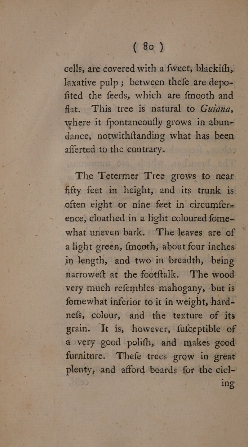 cells, are covered with a fweet, blackith, laxative pulp ; between thefe are depo- fited the feeds, which are fmooth and flat. ‘This tree is natural to Guiana, where it {pontaneoutly grows in abun- dance, notwithftanding what has been afferted to the contrary. The Tetermer Tree grows to near fifty feet in height, and its trunk is’ often eight or nine feet in circumfer- ence, cloathed in a light coloured fome- what uneven bark. The leaves are of alight green, fmooth, about four inches in length, and two in breadth, being narroweft at the footftalk. The wood very much refembles mahogany, but is fomewhat inferior to it in weight, hard- nefs, colour, and the texture of its grain. It is, however, fufceptible of © a very good polifh, and makes good — furniture. Thefe trees grow in great - plenty, and afford boards for the ciel- | ing