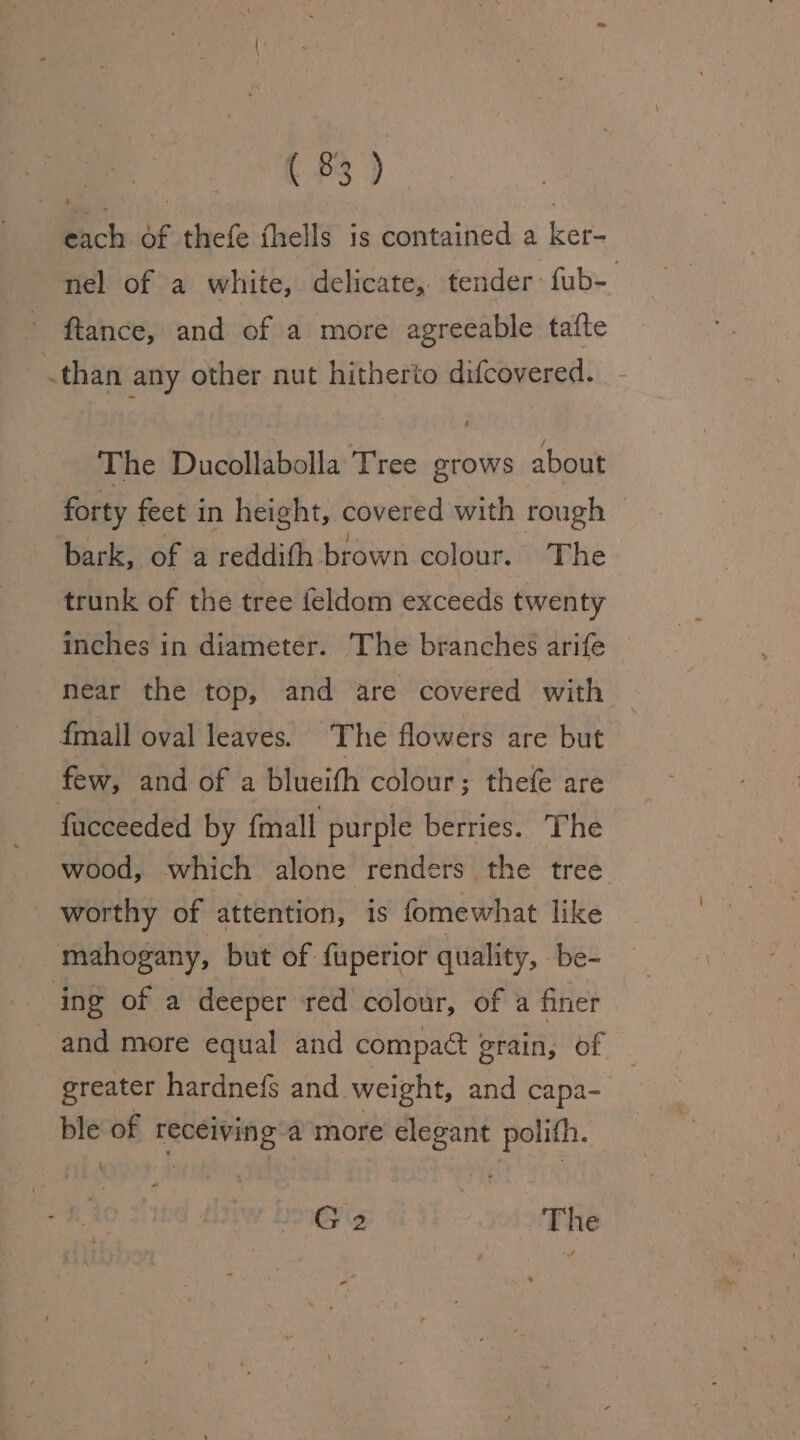 ($3) Bich of thefe thells is contained a ker- nel of a white, delicate, tender: fub- ftance, and of a more agreeable tafte .than any other nut hitherto difcovered. - The Ducollabolla Tree grows about forty feet in height, covered with rough bark, of a reddith brown colour. The trunk of the tree feldom exceeds twenty inches in diameter. The branches arife near the top, and are covered with {mall oval leaves. The flowers are but few, and of a blueifh colour; thefe are facceeded by fmall purple berries. The wood, which alone renders the tree worthy of attention, is fomewhat like mahogany, but of fuperior quality, be- ing of a deeper red colour, of a finer and more equal and compatt grain, of — greater hardnefs and weight, and capa- | ble of receiving a more elegant polith. i G2 : The