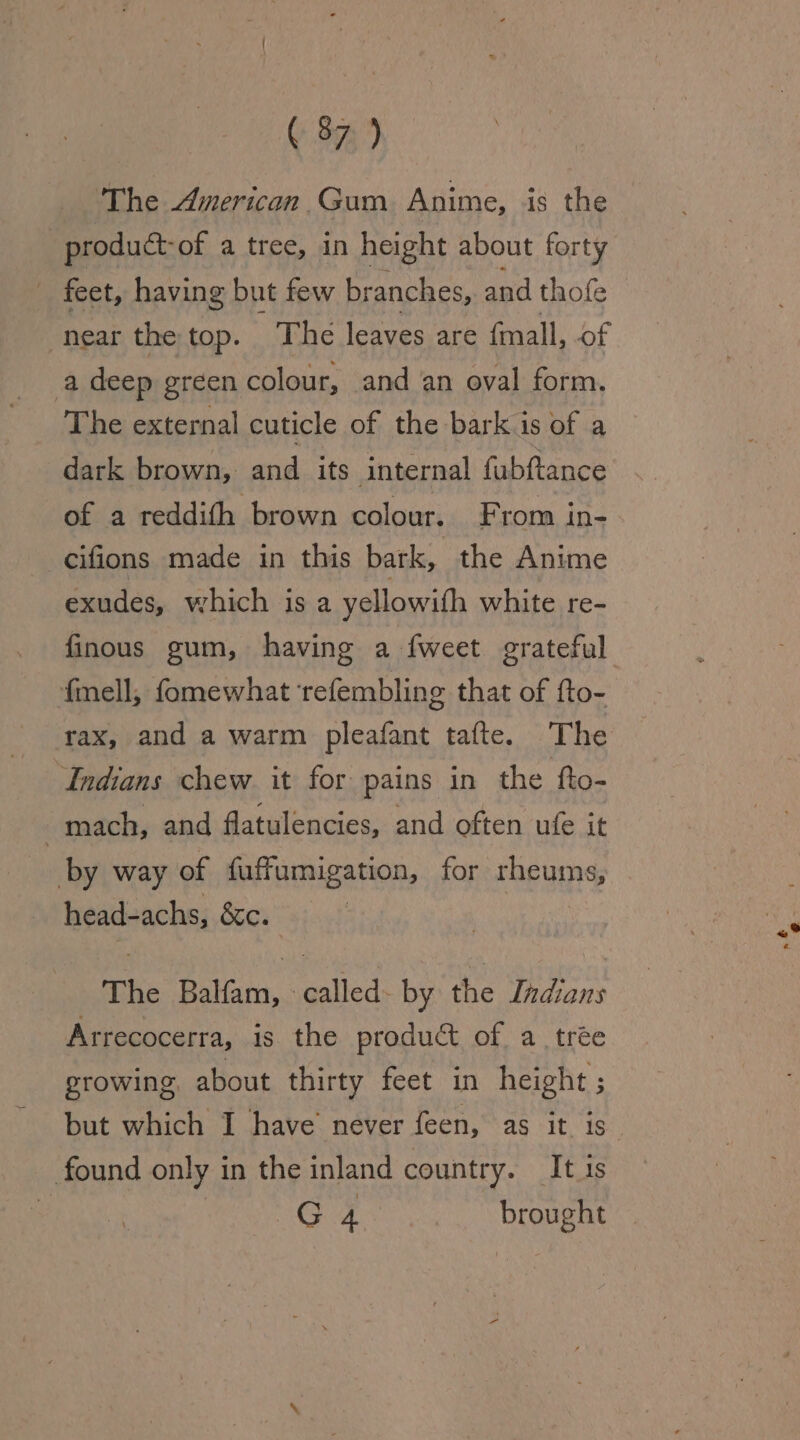 ‘The American. Gum Anime, is the product- of a tree, in height about forty _ feet, having but few branches, and thofe near the top. The leaves are fmall, of a deep green colour, and an oval form. The external cuticle of the bark is of a dark brown, and its internal fabftance of a reddith brown colour. From in- cifions made in this bark, the Anime exudes, which is a yellowith white re- fmell, fomewhat ‘refembling that of fto- rax, and a warm pleafant tafte. The Indians chew it for pains in the fto- mach, and flatulencies, and often ufe it by way of fuffumigation, for rheums, head-achs, éc. The Gotan. -called- by the Indians Arrecocerra, is the product of a trée growing, about thirty feet in height ; found only in the inland country. It 1s