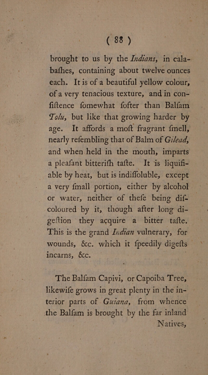 brought to us by the Indians, in cala- bafhes, containing about twelve ounces each. Itis of a beautiful yellow colour, of a very tenacious texture, and in con- fifttence fomewhat fofter than Balfam Tolu, but like that growing harder by age. It affords a moft fragrant {mell, nearly refembling that of Balm of Gi/ead, and when held in the mouth, imparts a pleafant bitterifh tafte. It is Jiquifi- able by heat, but is indiffoluble, except a very fmall portion, either by alcohol or water, neither of thefe being dif- coloured by it, though after long di- gel ftion they acquire a bitter tafte. This is the grand Indian vulnerary, for wounds, &amp;c. which it eee digefts incarns, &amp;c. The Balfam Capivi, or Capoiba Tree, likewife grows in great plenty in the in- ~ terior parts of Guzana, from whence the Balfam i is brought by the far inland Natives,