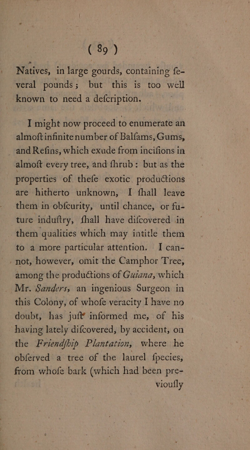 Natives, in large gourds, containing fe- veral pounds; but this is too well known to need a defcription. I might now proceed to enumerate an almoft infinite number of Balfams, Gums, and Refins, which exude from incifions in almoft every tree, and fhrub: but as the properties of thefe exotic productions are hitherto unknown, I thall leave them in obfcurity, until chance, or fu- ture induftry, fhall have difcovered in them qualities which may intitle them to a more particular attention. I can- -not, however, omit the Camphor Tree, among the productions of Guzana, which | Mr. Sanders, an ingenious Surgeon in this Colony, of whofe veracity I have no doubt, has juf? informed me, of his having lately difcovered, by accident, on the Friendfhip Plantation, where he obferved a tree of the laurel {pecies, from whofe bark (which had been pre- vioufly