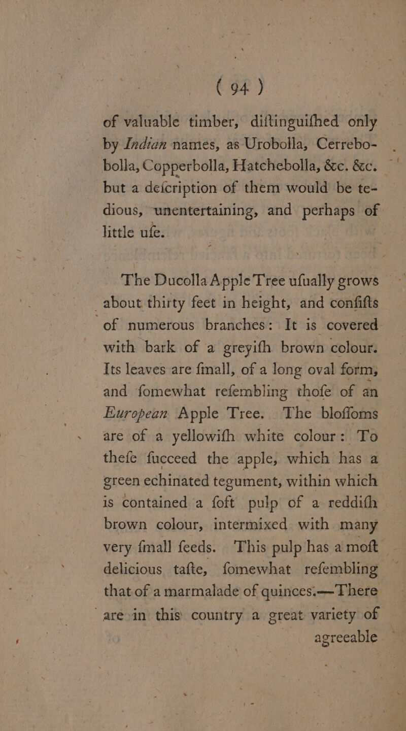 of valuable timber, diftinguifhed only by Indien names, as Urobolla, Cerrebo- bolla, Copperbolla, Hatchebolla, &amp;c. &amp;c. but a deicription of them would be te- dious, unentertaining, and perhaps of little ufe. The Ducolla Apple Tree ufually grows ~ about thirty feet in height, and confifts of numerous branches: It is covered with bark of ‘a greyith brown colour. Its leaves are fmall, of a long oval form, and fomewhat refembling thofe of an European Apple Tree. The bloffoms are of a yellowifh white colour: To thefe fucceed the apple, which hs a green echinated tegument, within which is contained a {oft pulp of a reddith | brown colour, intermixed with many very fmall feeds. This pulp has a moft — delicious tafte, fomewhat refembling | that of a marmalade of quinces.—There are»in this country a great variety of — agreeable ©