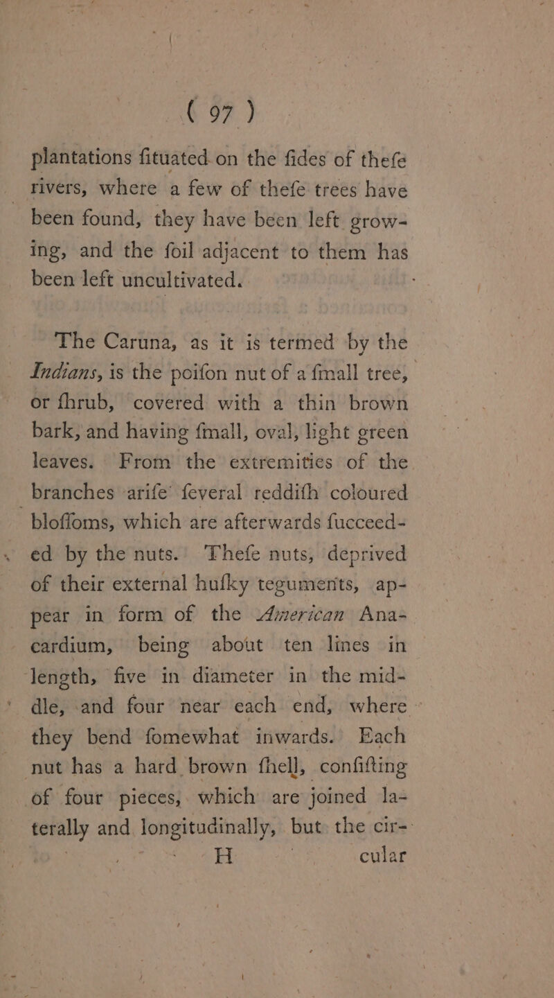 plantations fituated. on the fides of thefe rivers, where a few of thefe trees have been found, they have been left grow- ing, and the foil adjacent to them has been left uncultivated. The Caruna, as it is termed by the Indians, is the poifon nut of a fmall tree, ; or fhrub, covered with a thin brown bark, and having {mall, oval, ight green leaves. From the extremities of the branches -arife’ feveral reddith coloured bloffoms, which are afterwards fucceed- ed by the nuts.. Thefe nuts, deprived of their external hufky teguments, ap- pear in form of the American Ana- cardium, being about ten lines in length, five in diameter in the mid- dle, and four near each end, where — they bend fomewhat inwards. Each nut has a hard brown fhell, confifting of four pieces, which are joined la- terally and longitudinally, but: the cir- se pas cular