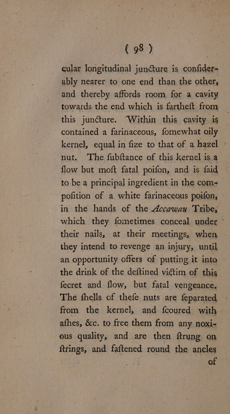 cular longitudinal juncture is confider- ably nearer to one end than the other, and thereby affords room for a cavity towards the end which is fartheft from this juncture. “Within this cavity is contained a farinaceous, fomewhat oily kernel, equal in fize to that of a hazel nut. The fubftance of this kernel is a flow but moft fatal poifon, and is faid to be a principal ingredient in the com- pofition of a white farinaceous poifon, in the hands of the Accawau Tribe, which they fometimes conceal under ~ their nails, at their meetings, when _ they intend to revenge an injury, until an opportunity offers of putting it into — the drink of the deftined victim of this fecret and flow, but fatal vengeance. The fhells of thefe nuts are feparated from the kernel, and fcoured with afhes, &amp;c. to free them from any noxi- ous quality, and are then ftrung on fttings, and faftened round the ancles