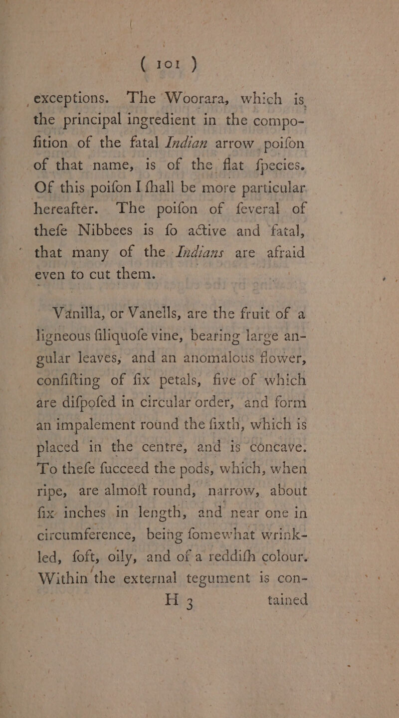 ( ap ) _exceptions. The Woorara, which is the principal ingredient in the compo- fition of the fatal Indian arrow _ poifon of that name, is of the, flat fpecies. Of this poifon I thall be more particular. hereafter. The poifon of feveral of thefe Nibbees is fo active and fatal, that many of the Indians are afraid even to cut them. | Vanilla, or Vanells, are the fruit of a ligneous filiquofe vine, bearing large an- gular leaves, and an anomalous flower, confifting of fix petals, five of which are difpofed in circular order, ‘and form an impalement round the fixth, which is placed in the centre, and is concave. To thefe fucceed the pods, which, when ripe, are almotlt round, narrow, about fix inches in length, and near one in circumference, being fomewhat wrink- led, foft, oily, and of a reddifh colour. Within the external tegument is con- Hits tained