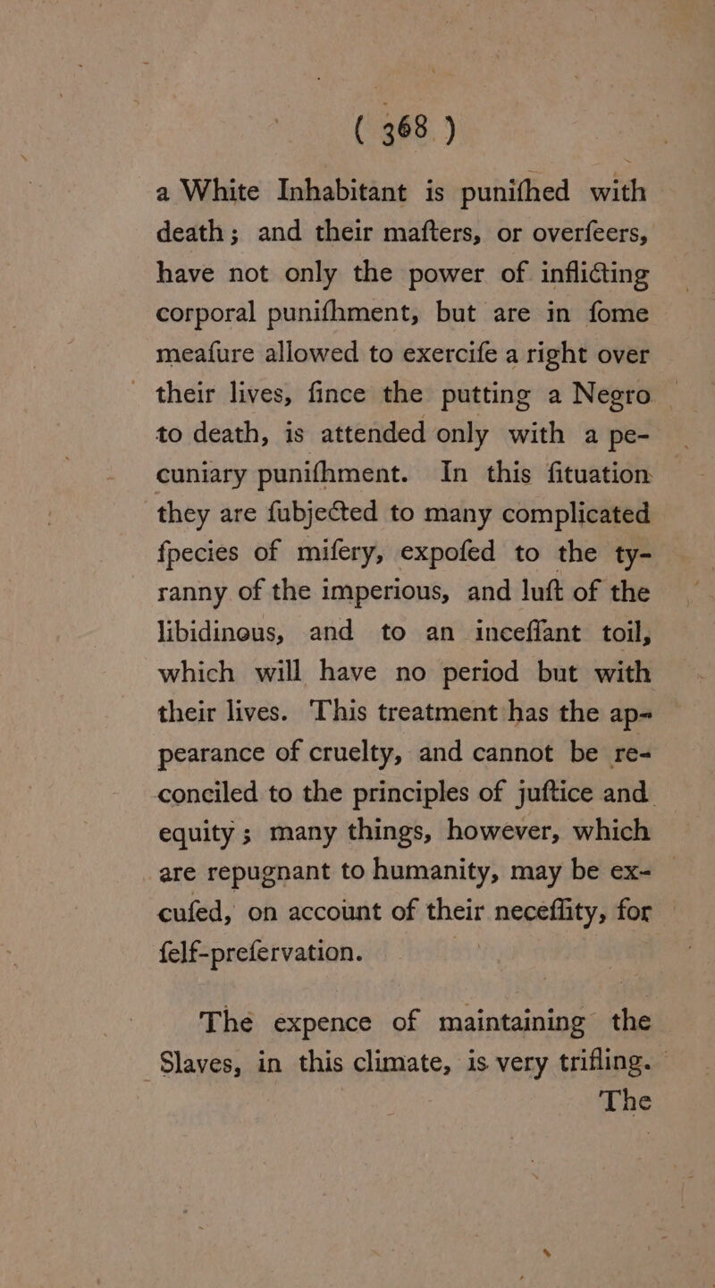 a White Inhabitant is punithed with death; and their mafters, or overfeers, have not only the power of inflicting corporal punifhment, but are in fome meafure allowed to exercife a right over their lives, fince the putting a Negro to death, is attended only with a pe- cuniary punifhment. In this fituation | they are fubjected to many complicated fpecies of mifery, expofed to the ty- ranny of the imperious, and luft of the libidineus, and to an ineeffant toil, which will have no period but with their lives. ‘This treatment has the ap- pearance of cruelty, and cannot be re- conciled to the principles of juftice and. equity ; many things, however, which are repugnant to humanity, may be ex- cufed, on account of their neceflity, for felf-prefervation. | The expence of maintaining the ‘Slaves, in this climate, is very trifling. The