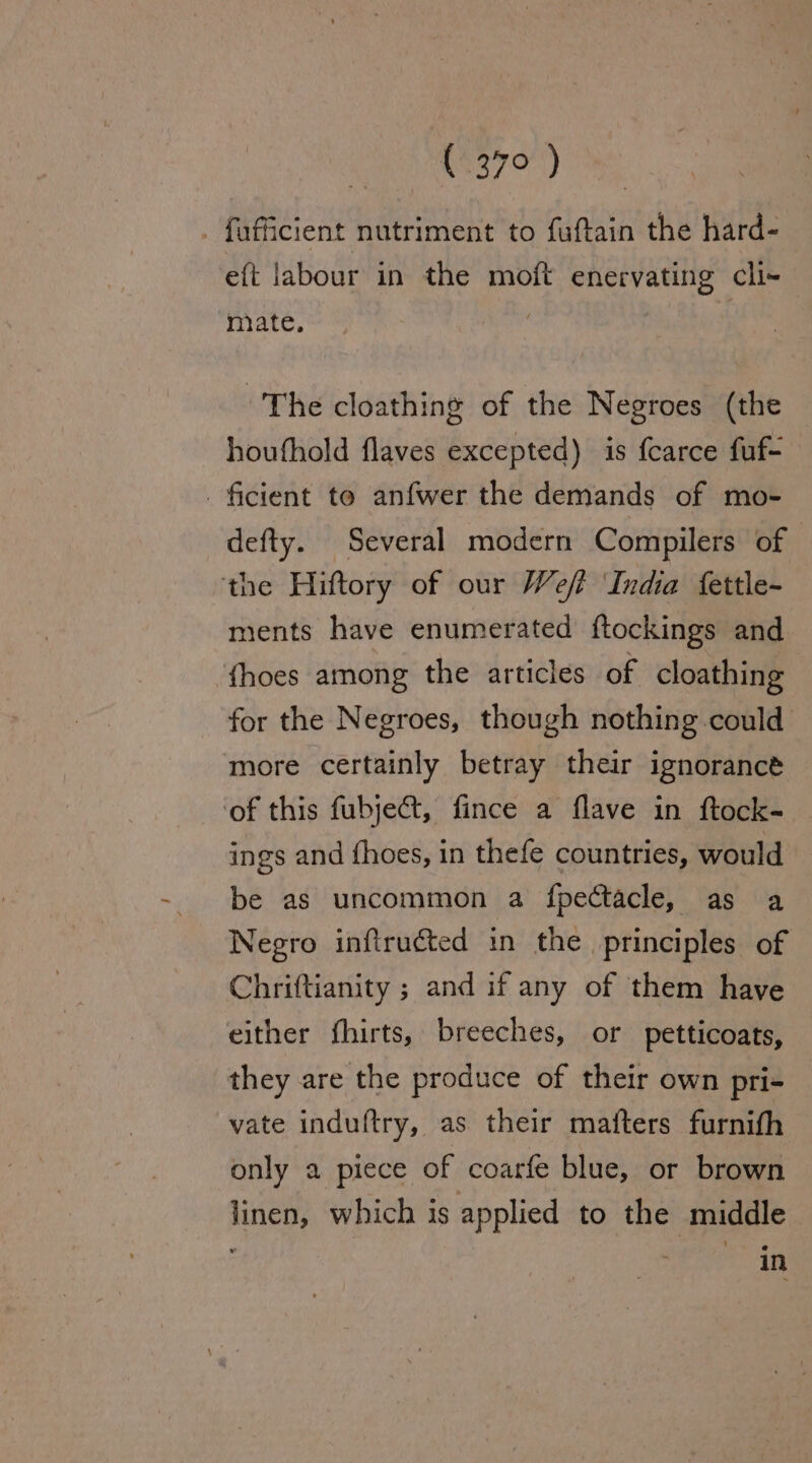 . foficient nutriment to fuftain the hard- eft labour in the moft enervating cli-~ mate. The cloathing of the Negroes (the houfhold flaves excepted) is fcarce fuf- ficient te anfwer the demands of mo- defty. Several modern Compilers of the Hiftory of our Weft ‘India fettle- ments have enumerated ftockings and {hoes among the articles of cloathing for the Negroes, though nothing could more certainly betray their ignorance ‘of this fubje@t, fince a flave in ftock- ings and fhoes, in thefe countries, would be as uncommon a fpectacle, as a Negro inftruéted in the principles of Chriftianity ; and if any of them have either fhirts, breeches, or petticoats, they are the produce of their own pri- vate induftry, as their mafters furnith only a piece of coarfe blue, or brown linen, which is applied to the middle in