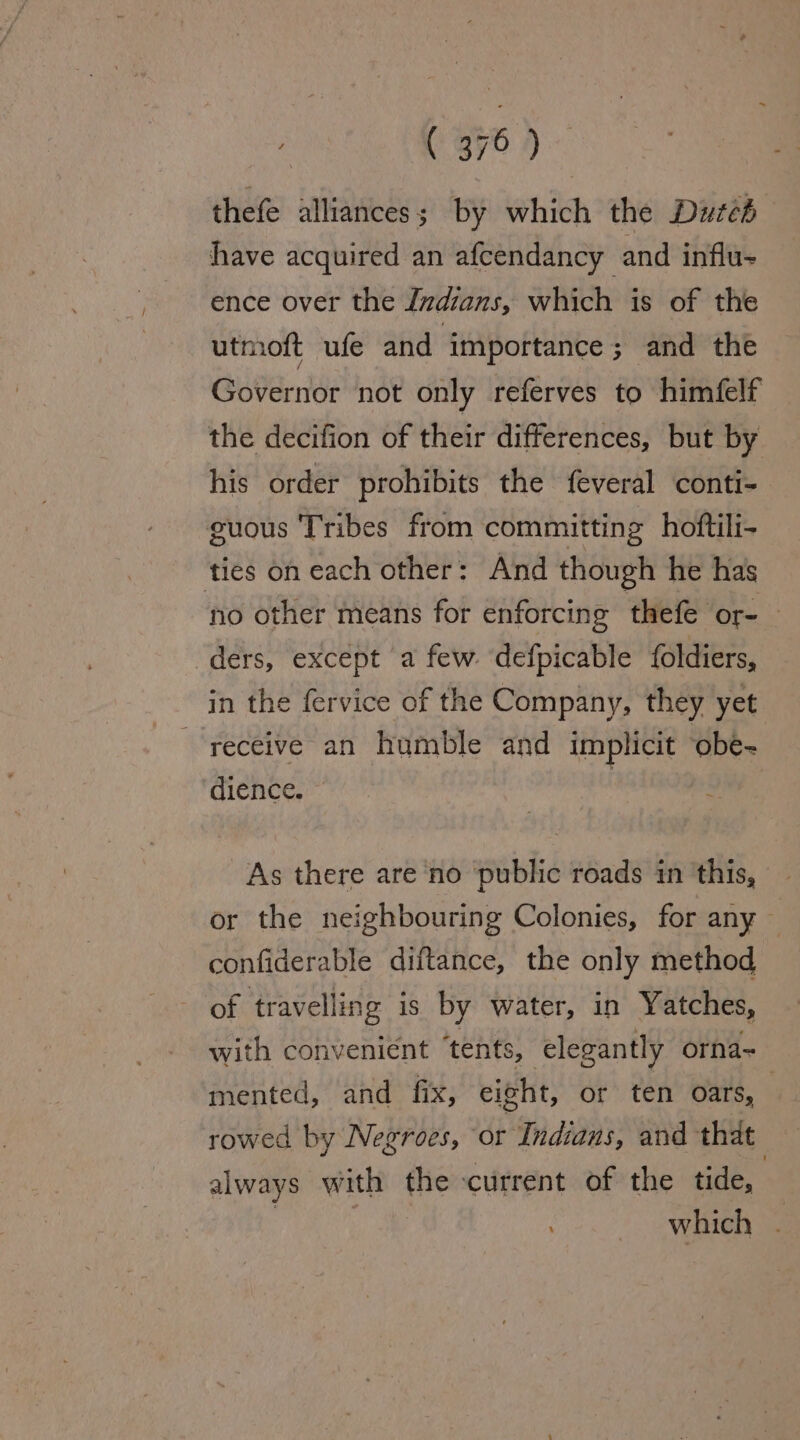 thefe alliances; by which the Duzéd have acquired an afcendancy and influ- ence over the Imdians, which is of the utmoft ufe and importance ; and the Governor not only referves to himfelf the decifion of their differences, but by his order prohibits the feveral conti- guous Tribes from committing hoftili- ties on each other: And though he has ‘no other means for enforcing thefe or= | ders, except a few defpicable foldiers, in the fervice of the Company, they yet receive an humble and implicit obe- dience. | As there are no public roads in this, or the neighbouring Colonies, for any — confiderable diftance, the only method of travelling is by water, in Yatches, with convenient ‘tents, elegantly orna~ mented, and fix, eight, or ten oars, | rowed by Negroes, or Indians, and that always WwW ith the ‘current of the tide, which .