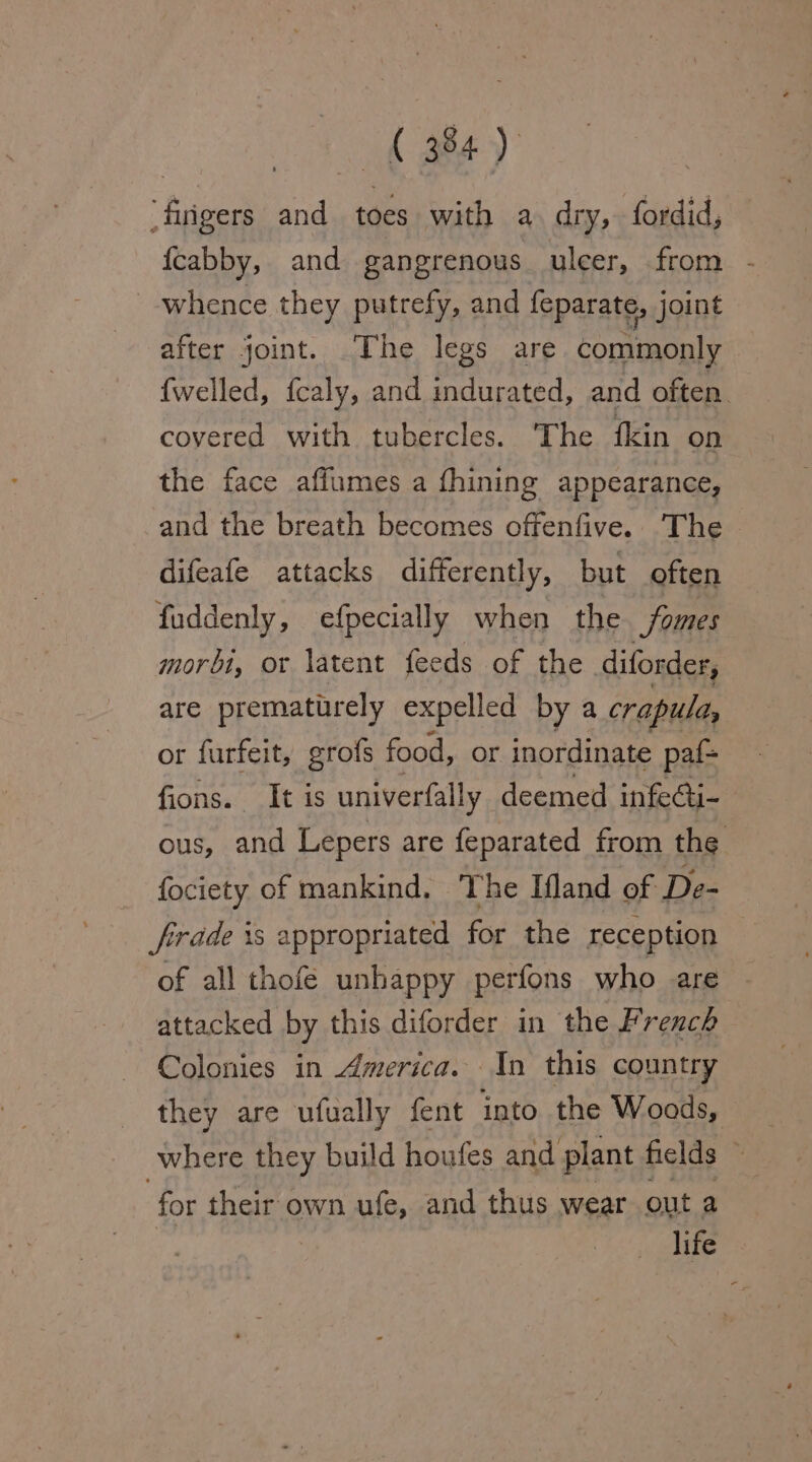 fk fea) em and toes with a dry, fordid, {cabby, and gangrenous uleer, from - whence they putrefy, and feparate, joint after joint. The legs are commonly {welled, {caly, and indurated, and often. covered with tubercles. The fkin on the face affumes a fhining appearance, and the breath becomes offenfive. The difeafe attacks differently, but often fuddenly, efpecially when the Somes morbi, or latent feeds of the diforder, are prematurely expelled by a crapuld, or furfeit, grofs food, or inordinate paf- fions. It is univerfally deemed infe@i- ous, and Lepers are feparated from the fociety of mankind. The Ifland of Da: firrade 1s appropriated for the reception of all thofe unhappy perfons who are attacked by this diforder in the French Colonies in America. In this country they are ufually fent into the Woods, where they build houfes and plant fields ‘ for their own ufe, and thus wear out a life