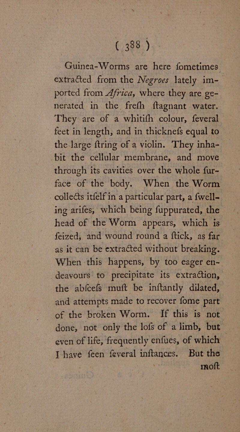 Guinea-Worms are here fometimes extracted from the Negroes lately im- ported from 4frica, where they are ge- nerated in the frefh ftagnant water. They are of a whitifh colour, feveral feet in length, and in thicknefs equal to the large ftring of a violin. They inha- bit the cellular membrane, and move through its cavities over the whole fur-~ face of the body. When the Worm collects itfelf in a particular part, a fwell- ing arifes, which being fuppurated, the head of the Worm appears, which is. feized, and wound round a ftick, as far as it can be extracted without breaking. When this happens, by too eager en- deavours to precipitate its extraction, the abfcefs muft be inftantly dilated, and attempts made to recover fome part of the broken Worm. If this is not done, not only the lofs of a limb, but even of life, frequently enfues, of which Ihave feen {everal inftances. But the moft