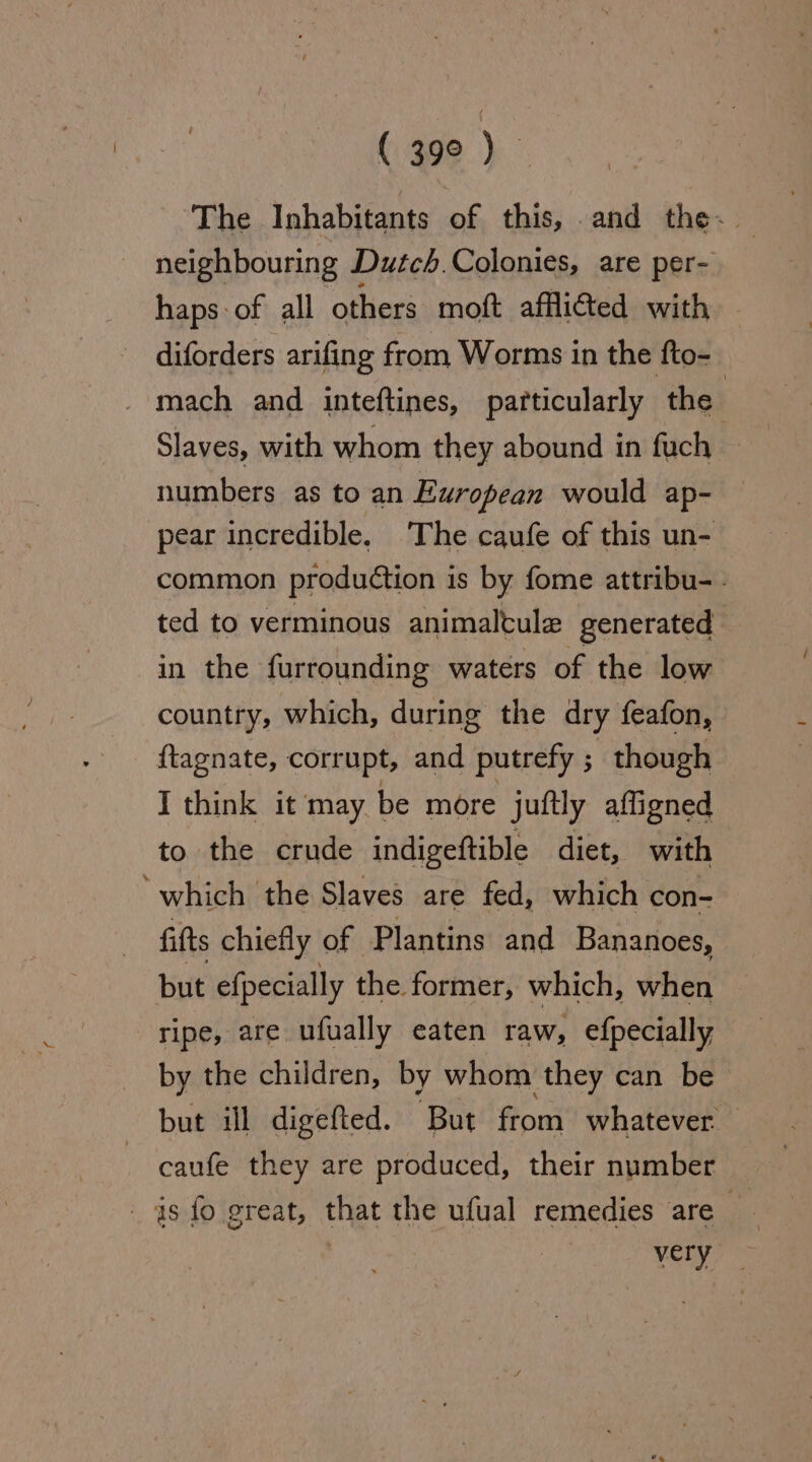 The Inhabitants of this, and the~. neighbouring Dutch.Colonies, are per- haps: of all others moft affli@ed with diforders arifing from Worms in the fto- . mach and inteftines, particularly the 2 Slaves, with whom they abound in fuch numbers as to an European would ap- pear incredible. The caufe of this un- common production is by fome attribu-- ted to verminous animalcule generated in the furrounding waters of the low country, which, during the dry feafon, ftagnate, corrupt, and putrefy ; ; though I think it may be more juitly afligned to the crude indigeftible diet, with ‘which the Slaves are fed, which con- fits chiefly of Plantins and Bananoes, but efpecially the former, which, when ripe, are ufually eaten raw, efpecially by the children, by whom they can be but ill digefted. But from whatever caufe they are produced, their number 1s fo great, that the ufual remedies are .