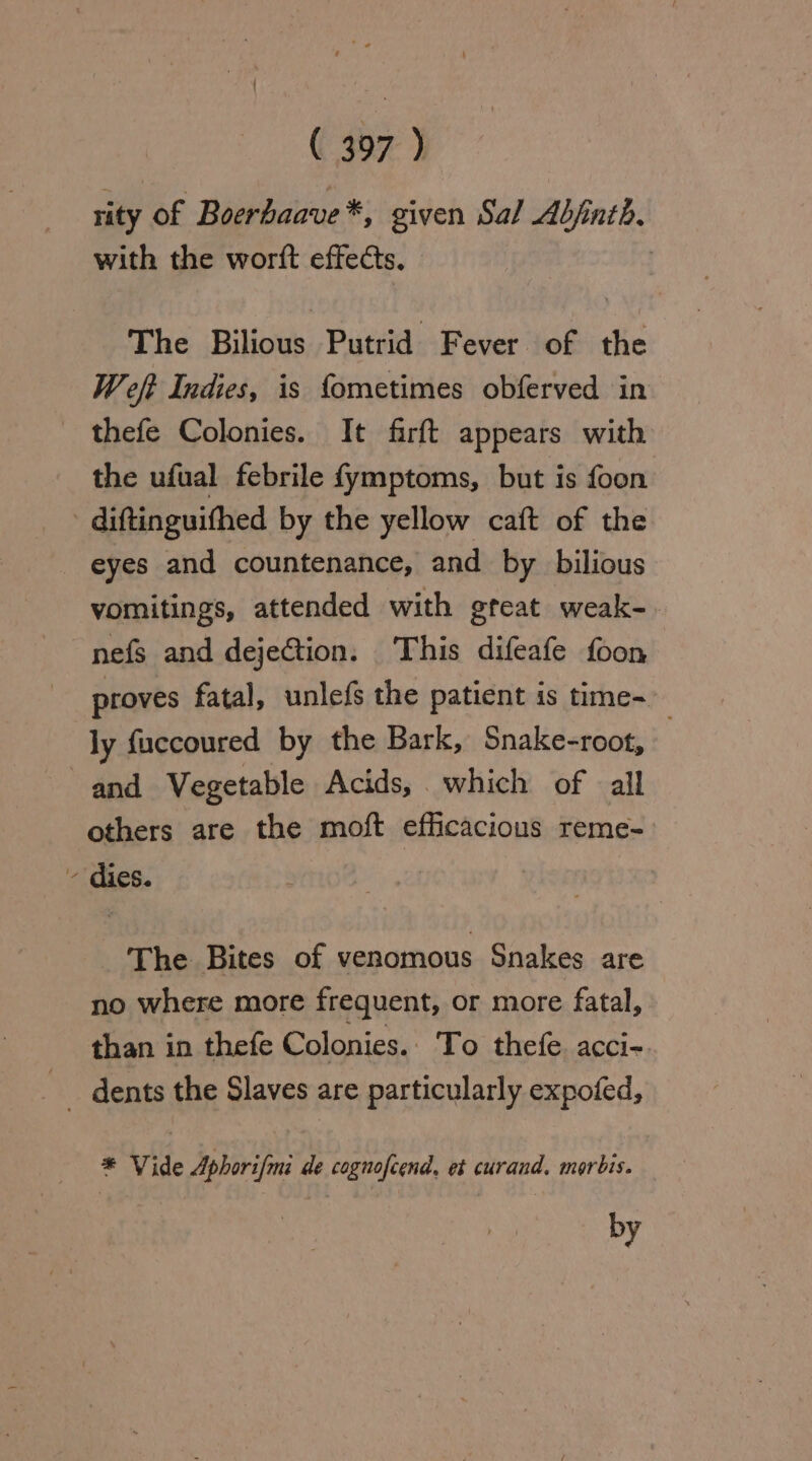 rity of Boerbaave*, given Sal Adj: hs with the worft effects. The Bilious Putrid Fever of the Weft Indies, is fometimes obferved in _ thefe Colonies. It firft appears with the ufual febrile fymptoms, but is foon - diftinguifhed by the yellow caft of the eyes and countenance, and by bilious vomitings, attended with gteat weak- nefs and dejeCtion. This difeafe foon proves fatal, unlefs the patient is time- ly fuccoured by the Bark, Snake-root, and Vegetable Acids, which of all others are the moft efficacious reme- - dies. The Bites of venomous Snakes are no where more frequent, or more fatal, than in thefe Colonies.. To thefe acci-. _ dents the Slaves are particularly expofed, * Vide Aphorifmi de cognofcend. et curand. morbis. by