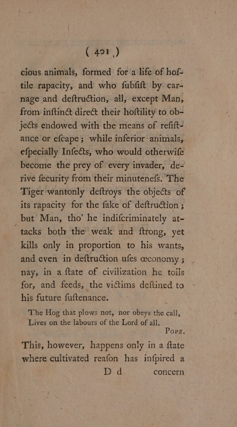 cious animals, formed for’a life of hof- tile rapacity, and who fubfift by car- nage and deftruction, all, except Man, from inftiné dire&amp; their hoftility to ob- jects endowed with the means of refift- ance or efcape; while inferior animals, efpecially Infects, who would otherwife _ become the prey of every invader, de- rive fecurity from their minutenefs. The — Tiger wantonly deftroys the objects of its rapacity for the fake of deftruction ; but Man, tho’ he indifcriminately at- tacks both the weak and {trong, yet. kills only in proportion to his wants, and even in deftruétion ufes ceconomy ; nay, in a {tate of civilization he toils for, and feeds, the vidtims deftined to his future fuftenance. : The Hog that plows not, nor obeys the call, Lives on the labours of the Lord of all. PopE.** This, however, happens only in a ftate where cultivated reafon has infpired a Dd concern