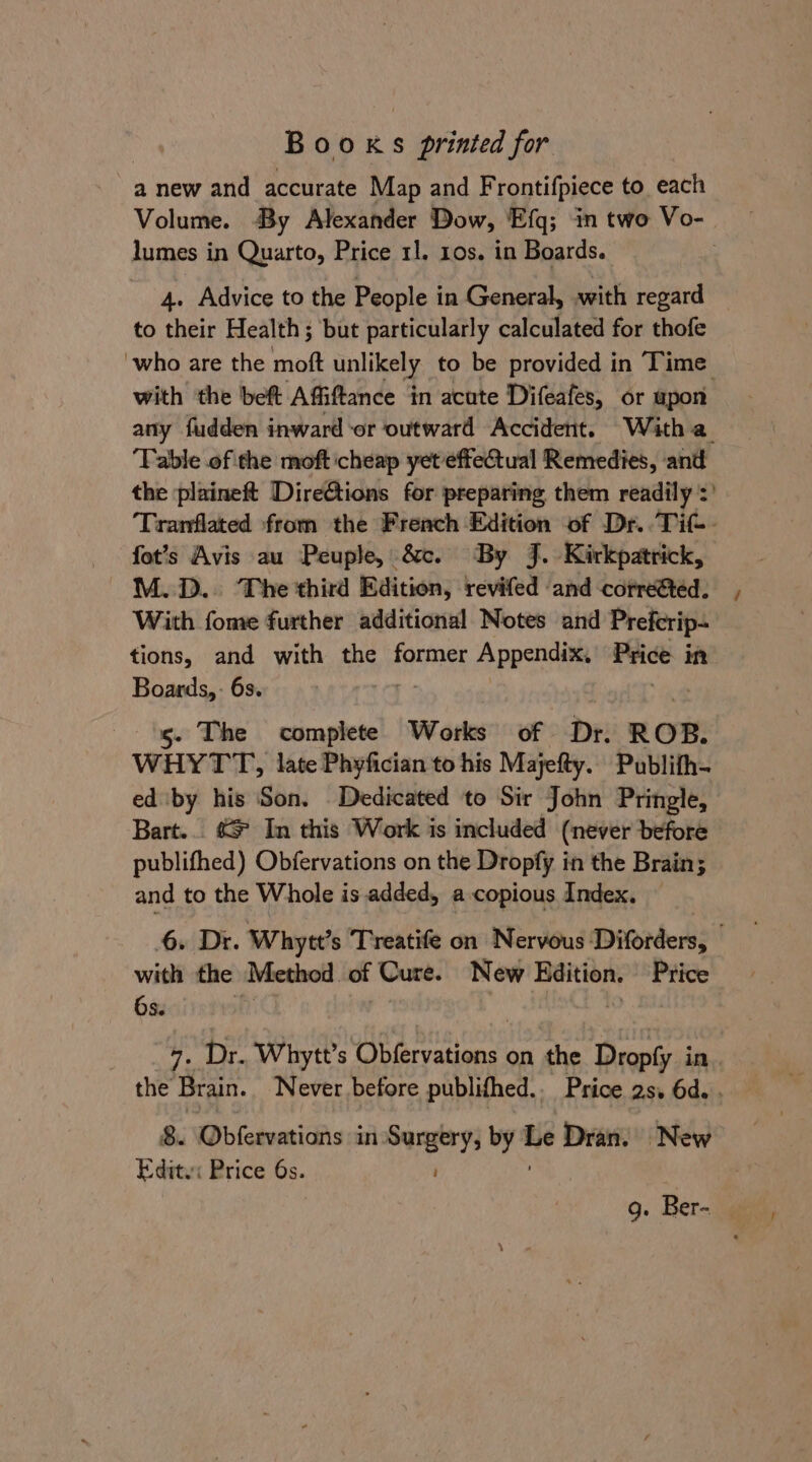 : Booxs printed for a new and accurate Map and Frontifpiece to each Volume. By Alexander Dow, ‘Efq; in two Vo- lumes in Quarto, Price 11. 10s. in Boards. 3 4. Advice to the People in General, with regard to their Health; but particularly calculated for thofe ‘who are the moft unlikely to be provided in Time with the bef Affiftance in acute Difeafes, or upon any fudden inward -or outward Accident. With a. ‘Table of the moft cheap yeteffectual Remedies, and the plaineft Directions for preparing them readily :' Tranflated from the Freach Edition of Dr..Tit-- fot’s Avis au Peuple, &amp;. By J. Kirkpatrick, M.D... The third Edition, revifed ‘and -corre&amp;ted. With fome further additional Notes and Prefcrip- tions, and with the former Appendix, Price in Boards, - 6s. 1g. The complete Works of Dr. ROB. WHYTT, late Phyfician to his Majefty. Publith- ed by his Son. Dedicated to Sir John Pringle, Bart... &amp;* In this Work is included (never before publifhed) Obfervations on the Dropfy in the Brain; and to the Whole is added, a copious Index. — 6. Dr. Whytt’s Treatife on Nervous Diorders; with the ‘Method of Cure. New Edition. Price 6s. 7. Dr. Whytt’s Obfervations on the Dropfy in. the Brain. Never before publifhed.. Price 2s. 6d. . Edite: Price 6s. g. Ber-