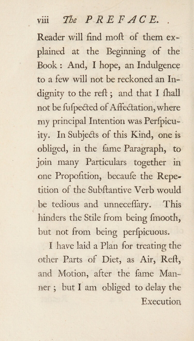 Reader will find moft of them ex¬ plained at the Beginning of the Book : And, I hope, an Indulgence to a few will not be reckoned an In¬ dignity to the reft; and that I fhall not be fufpedled of Affectation, where my principal Intention was Perfpicu- ity. In Subjects of this Kind, one is obliged, in the fame Paragraph, to join many Particulars together in one Propofition, becaufe the Repe¬ tition of the Subftantive Verb would be tedious and unneceflary. This hinders the Stile from being finooth, but not from being perfoicuous. I have laid a Plan for treating the other Parts of Diet, as Air, Reft, and Motion, after the fame Man¬ ner ; but I am obliged to delay tbe Execution