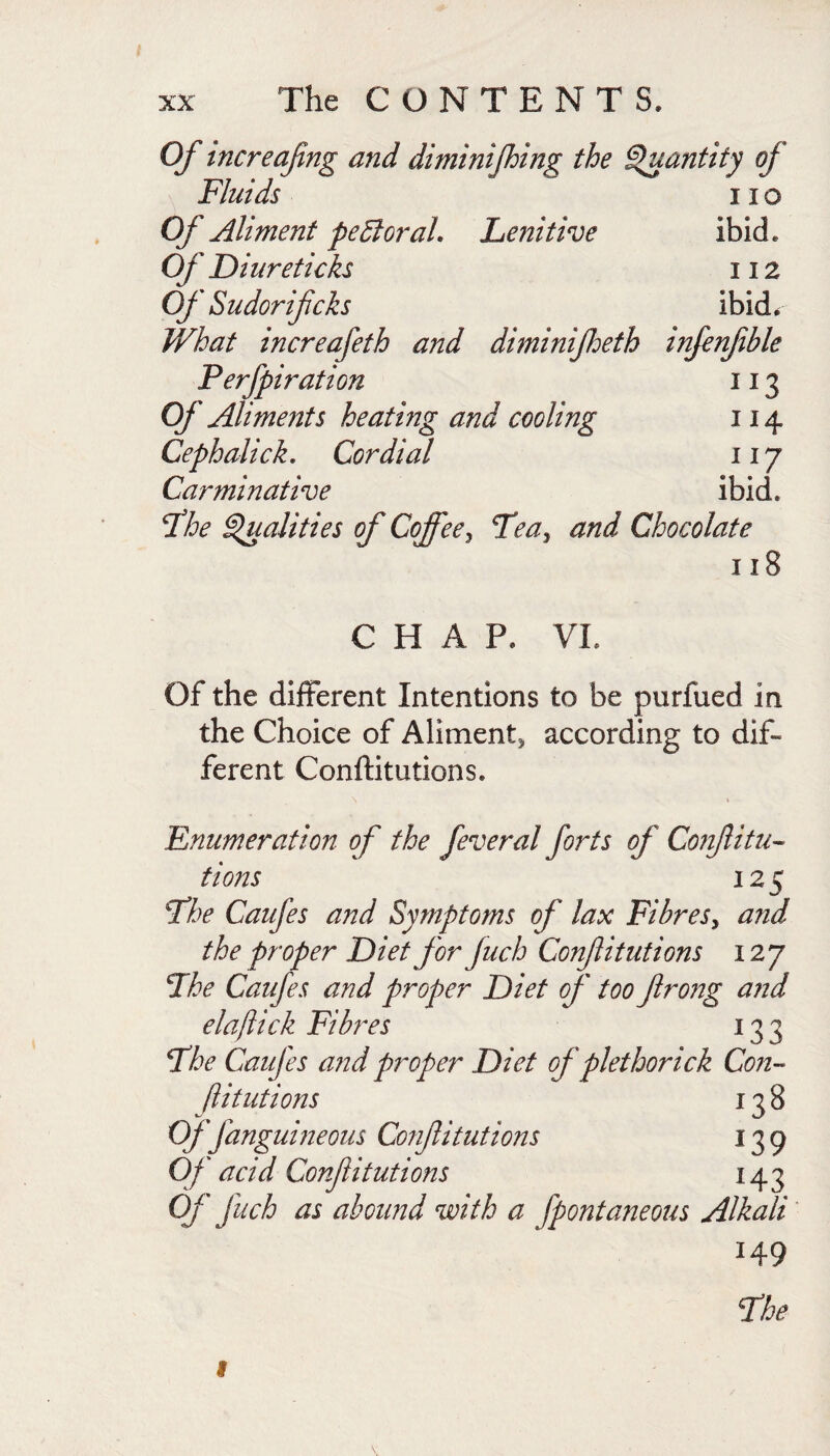 Of tncreafng and diminijhing the ^antity of Fluids no Of Aliment pe 51 or ah Lenitive ibid. Of Diure ticks 112 Of Sudorifcks ibid^ What increafeth and diminifheth infenfible Perfpiration 113 Of Aliments heating and cooling 114 Cephalick, Cordial iij Carminative ibid. ^he finalities of Coffee^ FeUy and Chocolate 118 CHAP. VI. Of the different Intentions to be purfued in the Choice of Aliment^ according to dif¬ ferent Conftitutions. Fnumeration of the feveral forts of Confitu- tions 125 ^he Caufes a72d Symptoms of lax Fibresy and the proper Diet for fuch Confitutions 12 j Fhe Caufes and proper Diet of too firong arid elajiick Fibres 133 The Caufes a?id proper Diet of plethorick Con-^ ftitutions 138 offanguineous Confitutions 139 Of acid Confitutions 143 Of fuch as abound with a fpontaneous Alkali 149 Fhe f