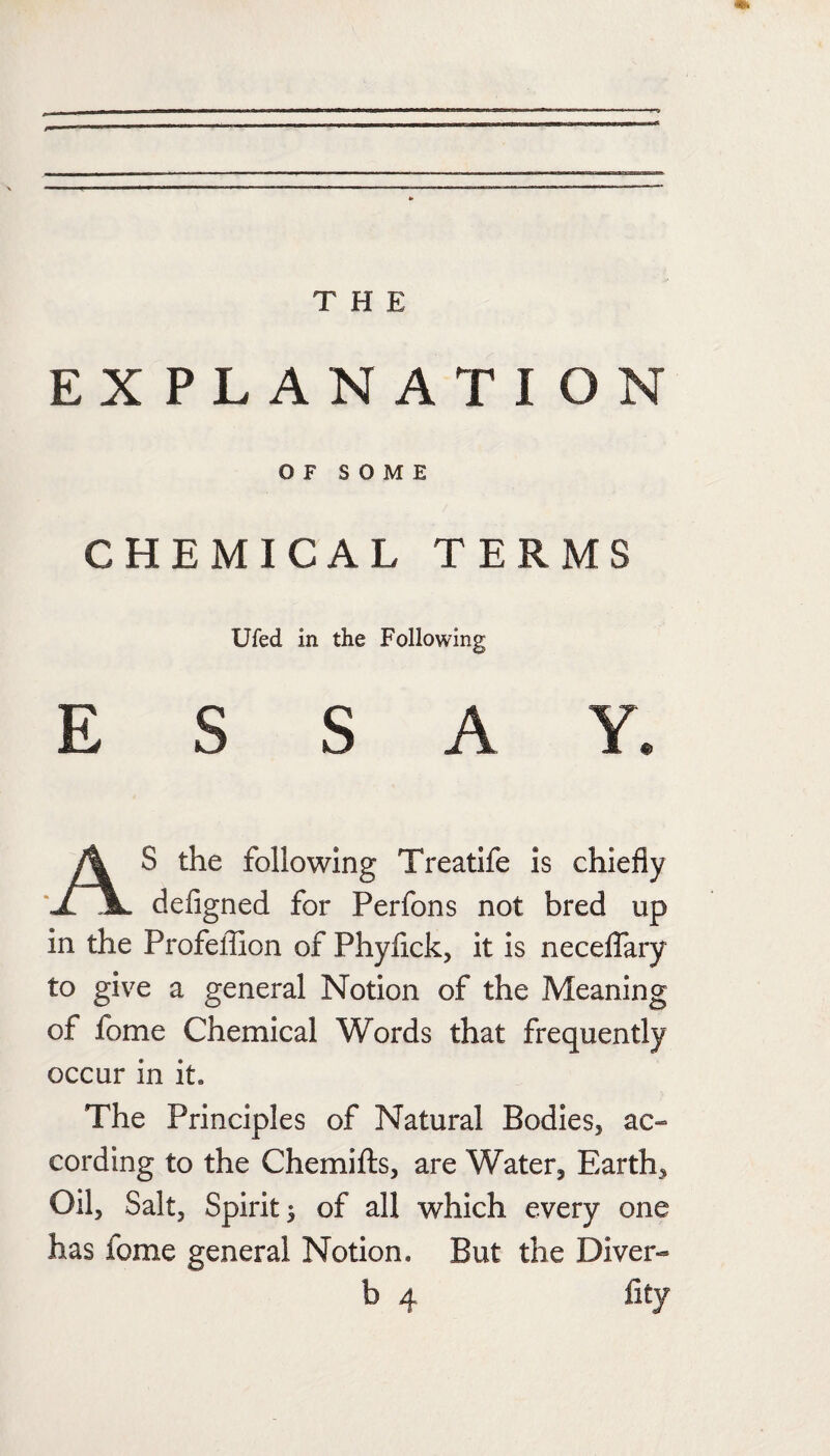 EXPLANATION OF SOME CHEMICAL TERMS Ufed in the Following ESSAY. S the following Treatife is chiefly ‘JlJL defigned for Perfons not bred up in the Profefllon of Phyfick, it is neceflary to give a general Notion of the Meaning of fome Chemical Words that frequently occur in it. The Principles of Natural Bodies, ac¬ cording to the Chemifls, are Water, Earth, Oil, Salt, Spirit 5 of all which every one has fome general Notion, But the Diver- lity