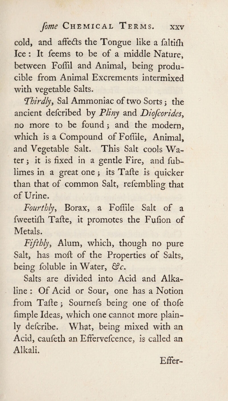 cold, and affedls the Tongue like a faltifh Ice : It feems to be of a middle Nature, between Foffil and Animal, being produ¬ cible from Animal Excrements intermixed with vegetable Salts. T’hirdly^ Sal Ammoniac of two Sorts; the ancient defcribed by Pliny and Diofcorides^ no more to be found; and the modern, which is a Compound ofFoffile, Animal, and Vegetable Salt. This Salt cools Wa¬ ter 5 it is fixed in a gentle Fire, and fub- limes in a great one its Tafte is quicker than that of common Salt, refembling that of Urine. Fourthly^ Borax, a Foflile Salt of a fweetifli Tafte, it promotes the Fufion of Metals. Fifthly^ Alum, which, though no pure Salt, has moft of the Properties of Salts, being foluble in Water, Salts are divided into Acid and Alka¬ line : Of Acid or Sour, one has a Notion from Tafte ^ Sournefs being one of thofe fimple Ideas, which one cannot more plain¬ ly defcribe. What, being mixed with an Acid, caufeth an Effervefcence, is called an Alkali. Efier-