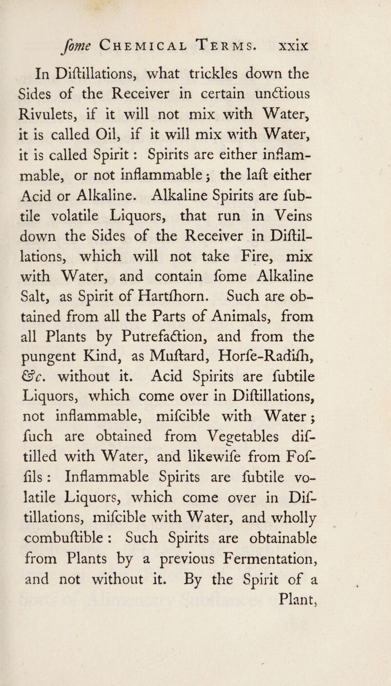 In Diftillations, what trickles down the Sides of the Receiver in certain undlious Rivulets, if it will not mix with Water, it is called Oil, if it will mix with Water, it is called Spirit: Spirits are either inflam¬ mable, or not inflammable ^ the laft either Acid or Alkaline. Alkaline Spirits are fub- tile volatile Liquors, that run in Veins down the Sides of the Receiver in Diflil- lations, which will not take Fire, mix with Water, and contain fome Alkaline Salt, as Spirit of Hartfhorn. Such are ob¬ tained from all the Parts of Animals, from all Plants by Putrefadlion, and from the pungent Kind, as Muftard, Horfe-Radifli, without it. Acid Spirits are fubtile Liquors, which come over in Diflillations, not inflammable, mifcible with Water; fuch are obtained from Vegetables dif- tilled with Water, and like wife from Fof- fils: Inflammable Spirits are fubtile vo¬ latile Liquors, which come over in Dif¬ tillations, mifcible with Water, and wholly combuftible: Such Spirits are obtainable from Plants by a previous Fermentation, and not without it. By the Spirit of a Plant,