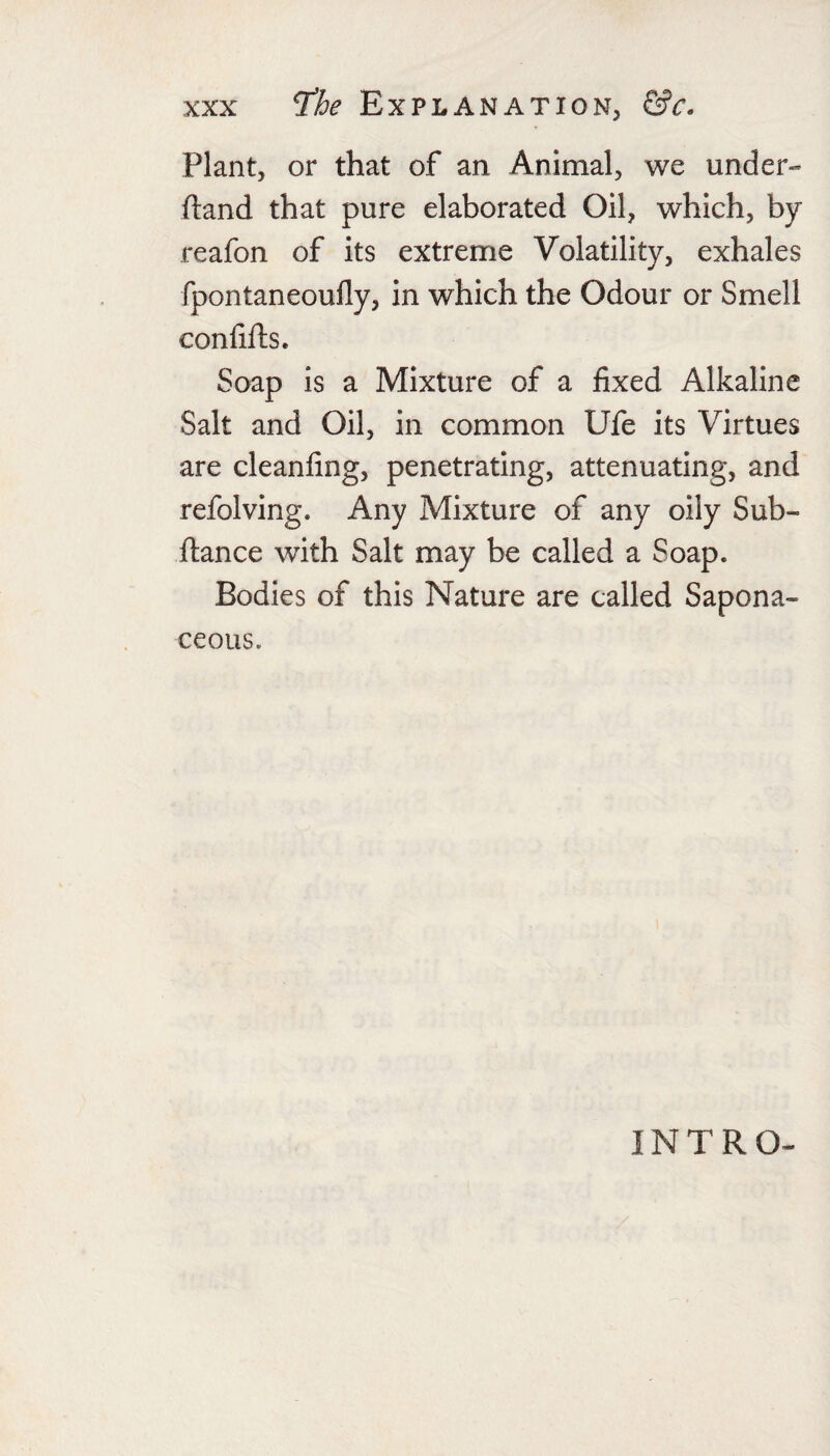 Plant, or that of an Animal, we under- (land that pure elaborated Oil, which, by reafon of its extreme Volatility, exhales fpontaneoufly, in which the Odour or Smell conlifts. Soap is a Mixture of a fixed Alkaline Salt and Oil, in common Ufe its Virtues are cleanfing, penetrating, attenuating, and refolving. Any Mixture of any oily Sub- ftance with Salt may be called a Soap. Bodies of this Nature are called Sapona¬ ceous. INTRO-