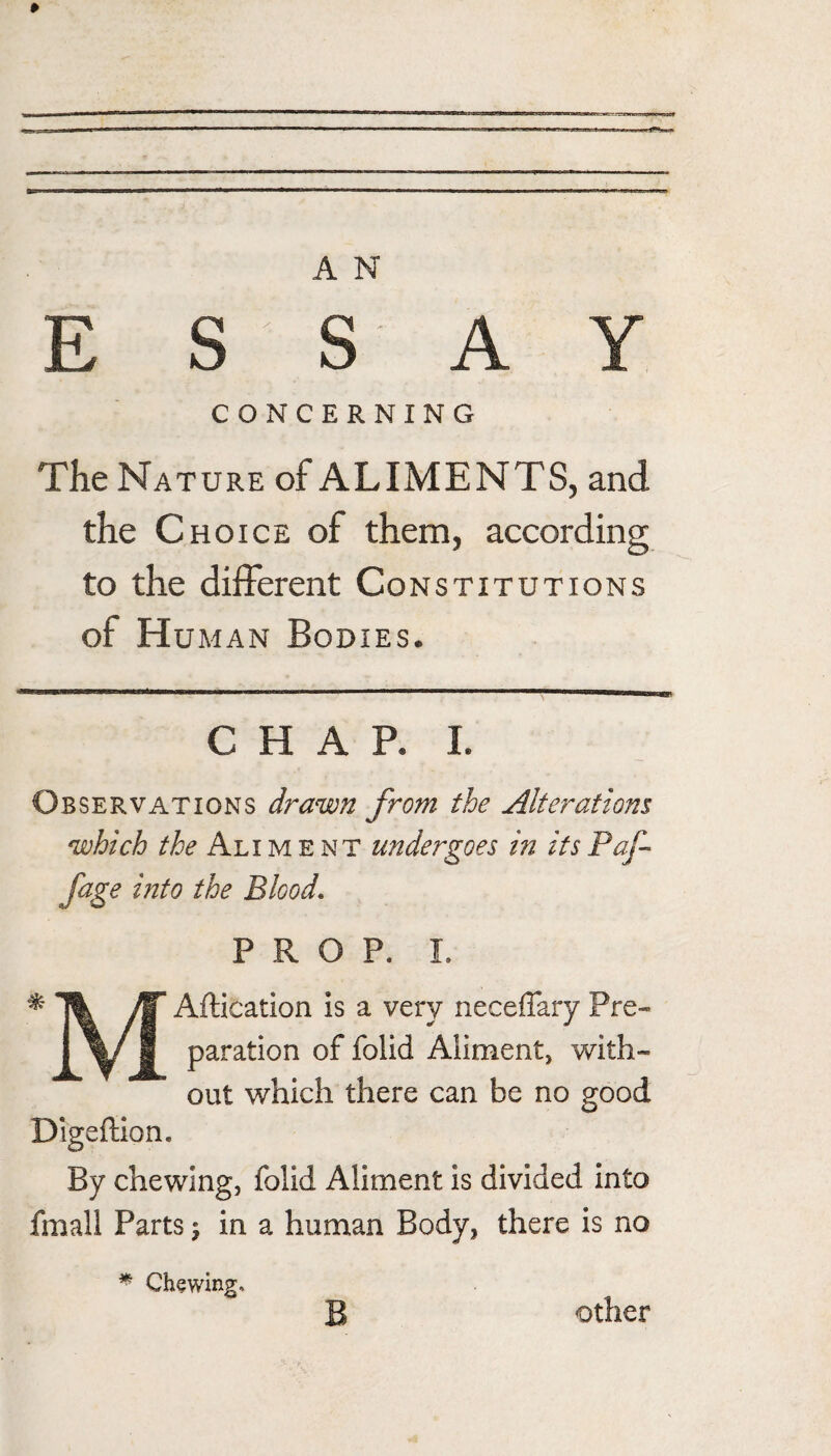E S S A Y CONCERNING The Nature of ALIMENTS, and the Choice of them, according to the different Constitutions of Hu MAN Bodies. CHAR I. Observations drawn from the Alteratiom which the Aliment undergoes in itsPaf fage into the Blood, PROP. 1. ^ Aftication is a very neceffary Pre- 1 1 Aliment, w^ith- out which there can be no good Digeflion. By chewing, folid Aliment is divided into fmall Parts j in a human Body, there is no ^ Chewing. Other