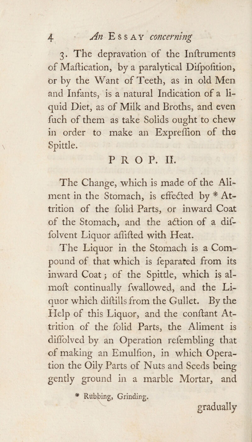 3. The depravation of the Inftruments of Maftication, by a paralytical Difpolitionj Dr by the Want of Teeth, as in old Men and Infants, is a natural Indication of a li- quid Diet, as of Milk and Broths, and even fuch of them as take Solids ought to chew in order to make an Expreffion of the PROP. 11. The Change, which is made of the Ali¬ ment in the Stomach, is effedled by At¬ trition of the folid Parts, or inward Coat of the Stomach, and the adlion of a dif- folvent Liquor aflifled with Heat. The Liquor in the Stomach is a Com¬ pound of that which is feparated from its inward Coat; of the Spittle, which is al- moft continually fwallowed, and the Li¬ quor which diftills from the Gullet. By the Help of this Liquor, and the conftant At¬ trition of the folid Parts, the Aliment is diffolved by an Operation refembling that of making an Emulfion, in which Opera¬ tion the Oily Parts of Nuts and Seeds being gently ground in a marble Mortar, and * Rubjbing, Grinding. gradually