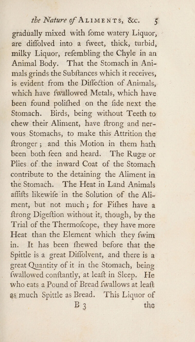 gradually mixed with fome watery Liquor, are diflblved into a fweet, thick, turbid, milky Liquor, refembling the Chyle in an Animal Body. That the Stomach in Ani¬ mals grinds the Subftances which it receives, is evident from the Dilleftion of Animals, which have fwallowed Metals, which have been found polifhed on the fide next the Stomach. Birds, being without Teeth to chew their Aliment, have Itrong and ner¬ vous Stomachs, to make this Attrition the ftronger ^ and this Motion in them hath been both feen and heard. The Rueae or Plies of the inward Coat of the Stomach contribute to the detaining the Aliment in the Stomach. The Heat in Land Animals aflifls likewife in the Solution of the Ali¬ ment, but not much; for Fifiies have a ftrong Digeftlon without it, though, by the Trial of the Thermofcope, they have more Heat than the Element which they fwim in. It has been fhewed before that the Spittle is a great Diffolvent, and there is a great Quantity of it in the Stomach, being fwallowed conftantly, at leafi; in Sleep. Pie who eats a Pound of Bread fwallows at leaft much Spittle as Bread. This Liquor of B 3 the