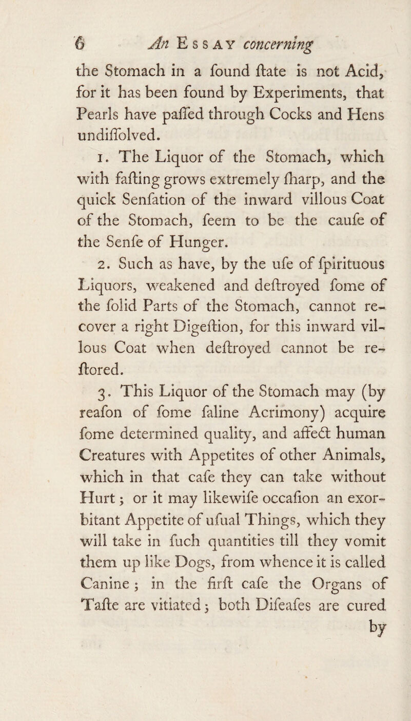 the Stomach in a found ftate is not Acid, for it has been found by Experiments, that Pearls have palfed through Cocks and Hens undilTolved. 1. The Liquor of the Stomach, which with failing grows extremely fharp, and the quick Senfation of the inward villous Coat of the Stomach, feem to be the caufe of the Senfe of Hunger. 2. Such as have, by the ufe of fpirituous Liquors, weakened and deftroyed fome of the folid Parts of the Stomach, cannot re¬ cover a right Digeftion, for this inward vil¬ lous Coat when deftroyed cannot be re- ftored. 3. This Liquor of the Stomach may (by reafon of fome faline Acrimony) acquire fome determined quality, and affedl human Creatures with Appetites of other Animals, which in that cafe they can take without Hurt; or it may likewife occafion an exor¬ bitant Appetite of ufual Things, which they will take in fuch quantities till they vomit them up like Dogs, from whence it is called Canine ; in the firft cafe the Organs of
