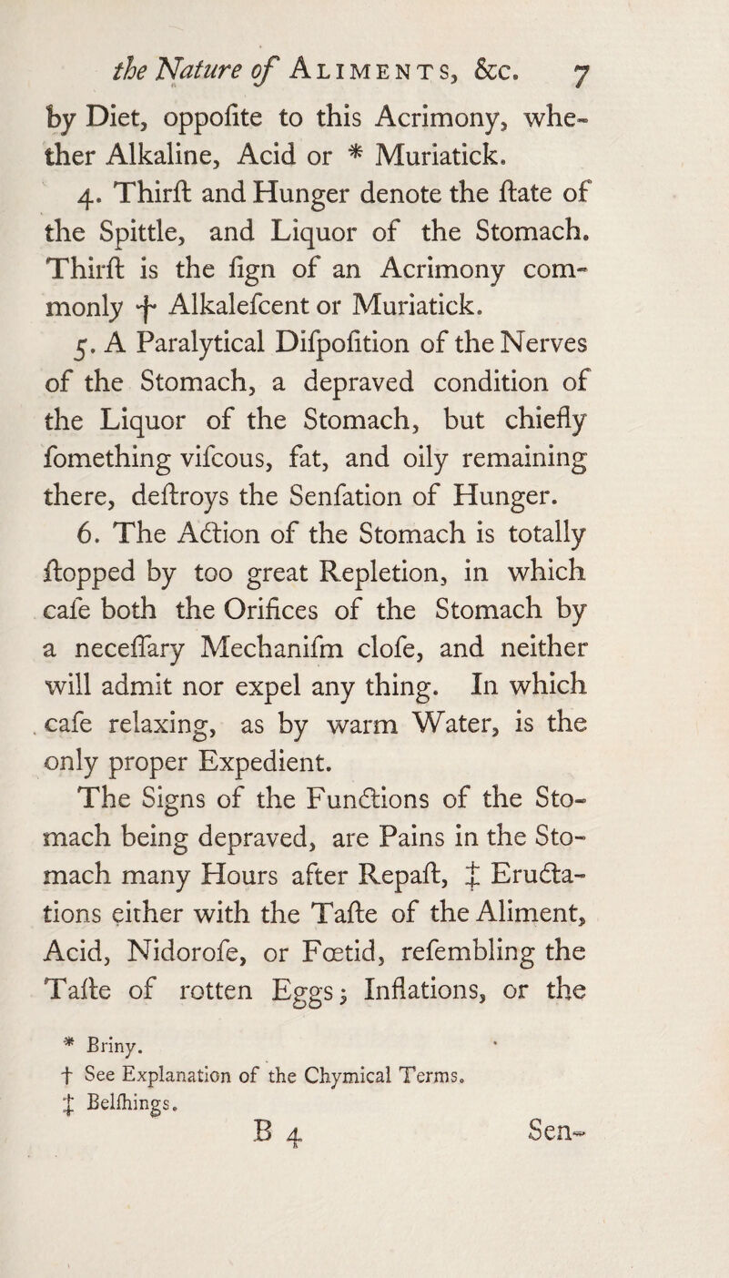 by Diet, oppofite to this Acrimony, whe¬ ther Alkaline, Acid or Muriatick. 4. Thirft and Hunger denote the ftate of the Spittle, and Liquor of the Stomach. Thirft is the fign of an Acrimony com- monly 'f Alkalefcent or Muriatick. 5. A Paralytical Difpofition of the Nerves of the Stomach, a depraved condition of the Liquor of the Stomach, but chiefly fomething vifcous, fat, and oily remaining there, deftroys the Senfation of Hunger. 6. The Aftion of the Stomach is totally flopped by too great Repletion, in which cafe both the Orifices of the Stomach by a necelfary Mechanifm clofe, and neither will admit nor expel any thing. In which cafe relaxing, as by warm Water, is the only proper Expedient. The Signs of the Functions of the Sto¬ mach being depraved, are Pains in the Sto¬ mach many Hours after Repaft, J Erudta- tions either with the Tafte of the Aliment, Acid, Nidorofe, or Foetid, refembling the Tafte of rotten Eggs^ Inflations, or the * Briny. t See Explanation of the Chymical Terms. ‘j; Belfhings. B 4 Sen-