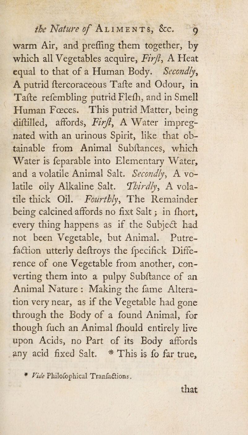 warm Air, and preffing them together, by which all Vegetables acquire, Firft^ A Heat equal to that of a Human Body. Semtdly^ A putrid ftercoraceous Tafte and Odour, in Tafte refembling putrid Flefli, and in Smell Human Foeces. This putrid Matter, being diftilled, affords, jF/r/?, A Water impreg¬ nated with an urinous Spirit, like that ob¬ tainable from Animal Subftances, which Water is feparable into Elementary Water, and a volatile Animal Salt. Secondly^ A vo¬ latile oily Alkaline Salt. Thirdly^ A vola¬ tile thick Oil. Fourthly^ The Remainder being calcined affords no fixt Salt; in fhort, every thing happens as if the Subjed: had not been Vegetable, but Animal. Putre- fadion utterly deftroys the fpecifick Diffe¬ rence of one Vegetable from another, con¬ verting them into a pulpy Subfiance of an Animal Nature : Making the fame Altera¬ tion very near, as if the Vegetable had gone through the Body of a found Animal, for though fuch an Animal fhould entirely live upon Acids, no Part of its Body affords any acid fixed Salt. ^ This is fo far true, * Vide Pliilofopliical Tranfadions. that