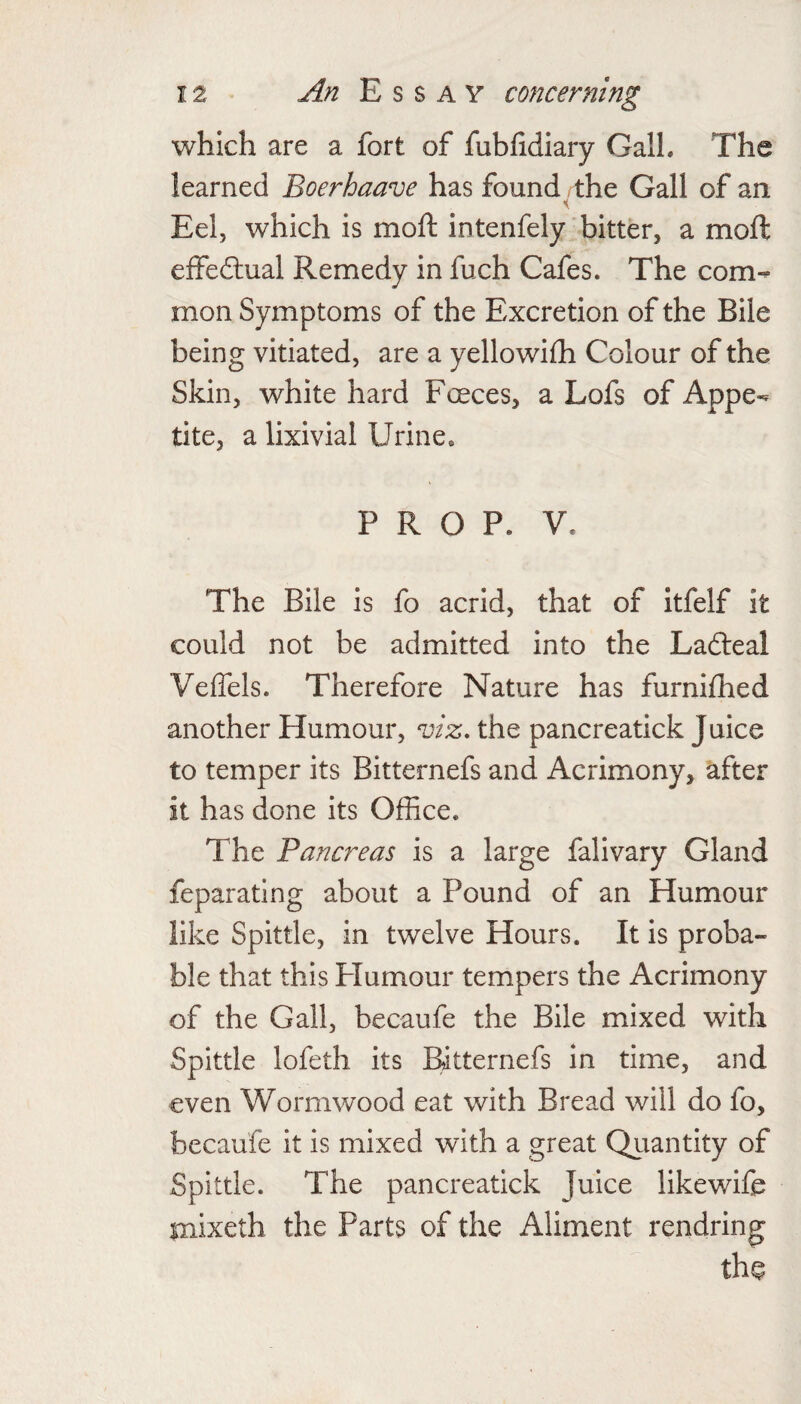 which are a fort of fubhdiary Gall. The learned Boerhaave has found the Gall of an Eel, which is moft intenfely bitter, a moft elfeftual Remedy in fuch Cafes. The com¬ mon Symptoms of the Excretion of the Bile being vitiated, are a yellowilh Colour of the Skin, white hard Foeces, a Lofs of Appe¬ tite, a lixivial Urine. PROP. V. The Bile is fo acrid, that of Itfelf it could not be admitted into the Ladleal Velfels. Therefore Nature has furnifhed another Humour, viz, the pancreatick Juice to temper its Bitternefs and Acrimony, after it has done its Office. The Pancreas is a large falivary Gland feparating about a Pound of an Humour like Spittle, in twelve Hours. It is proba¬ ble that this Humour tempers the Acrimony of the Gall, becaufe the Bile mixed with Spittle lofeth its Bitternefs in time, and even Wormwood eat with Bread will do fo, becaufe it is mixed with a great Quantity of Spittle. The pancreatick Juice likewife mixeth the Parts of the Aliment rendring the