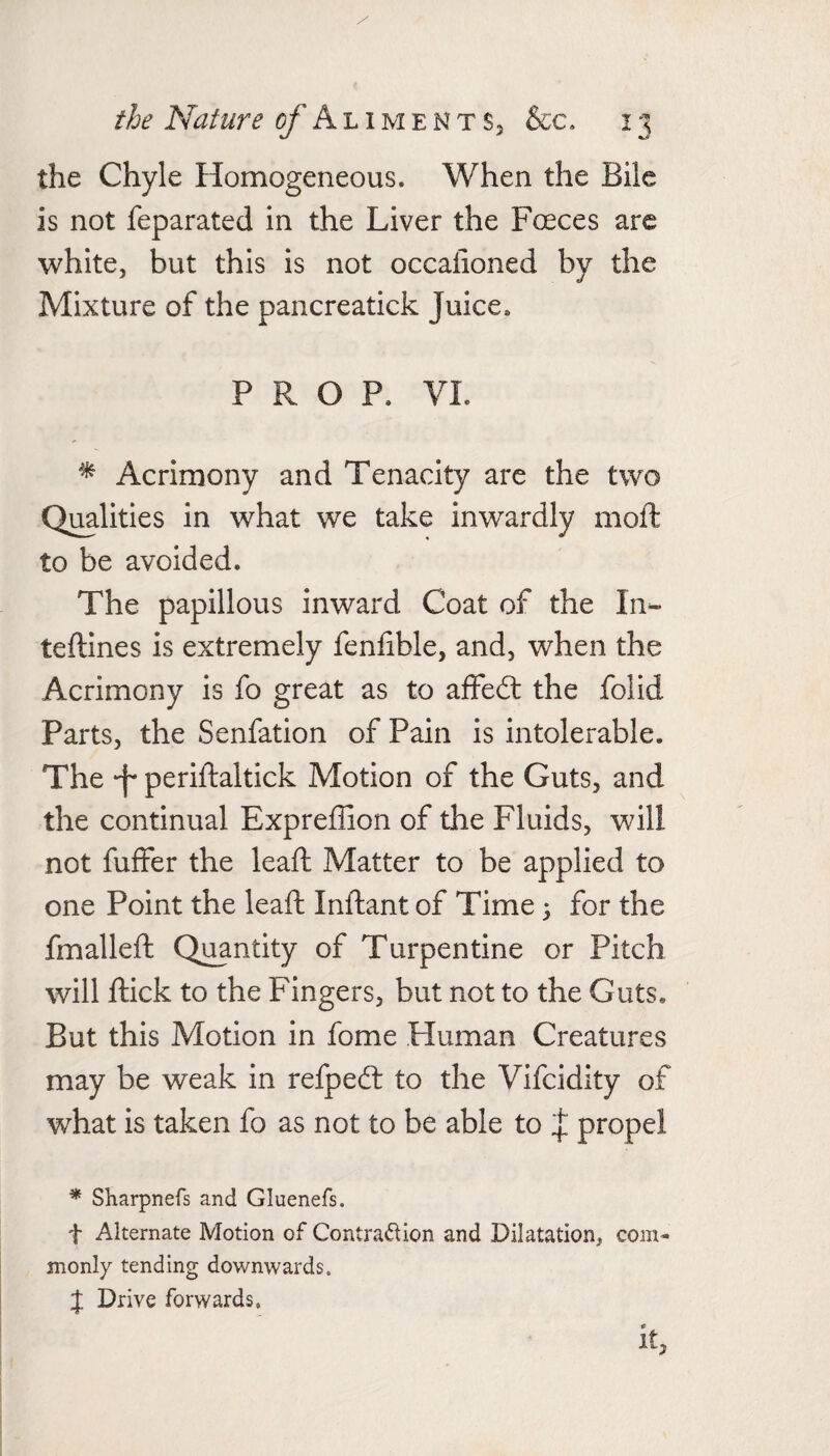 the Chyle Homogeneous. When the Bile is not feparated in the Liver the Foeces arc white, but this is not occalioned by the Mixture of the pancreatick Juice. PROP. VI. ^ Acrimony and Tenacity are the two Qmlities in what we take inwairdly moft to be avoided. The papillous inward Coat of the In- teftines is extremely fenfible, and, when the Acrimony is fo great as to affeit the folid Parts, the Senfation of Pain is intolerable. The -f periftaltick Motion of the Guts, and the continual Expreffion of the Fluids, will not fuffer the leaft Matter to be applied to one Point the leaft Inftant of Time 3 for the fmalleft Quantity of Turpentine or Pitch will ftick to the Fingers, but not to the Guts. But this Motion in fome Fluman Creatures may be weak in refpedt to the Vifcidity of what is taken fo as not to be able to propel * Sharpnefs and Gluenefs. t Alternate Motion of Contraction and Dilatation, com¬ monly tending downwards. J Drive forwards. it,