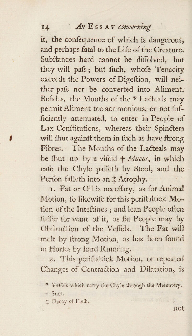 it, the confequence of which is dangerous, and perhaps fatal to the Life of the Creature, Subftances hard cannot be diffolved, but they will pafs^ but fuch, whofe Tenacity exceeds the Powers of Digeftion, will nei¬ ther pafs nor be converted into Aliment; Belides, the Mouths of the ^ Ladteals may permit Aliment too acrimonious, or not fuf- ficiently attenuated, to enter in People of Lax Conftitutions, whereas their Spin6lers will fhut againft them in fuch as have ftrong Fibres. The Mouths of the Ladieals may be fhut up by a vifcid -f Mucus^ in which cafe the Chyle paffeth by Stool, and the Perfon falleth into an t Atrophy. 1. Fat or Oil is necefiary, as for Animal Motion, fo like wife for this periftaltick Mo¬ tion of the Inteftines ^ and lean People often fuffer for want of it, as fat People may by Obftruftion of the Veflels. The Fat will melt by ftrong Motion, as has been found in Horfes by hard Running. 2. This periftaltick Motion, or repeated Changes of Contradion and Dilatation, is * Veflels which Cc.rry the Chyle through the Mefentery. t Snot. t Decay of Flelh. not