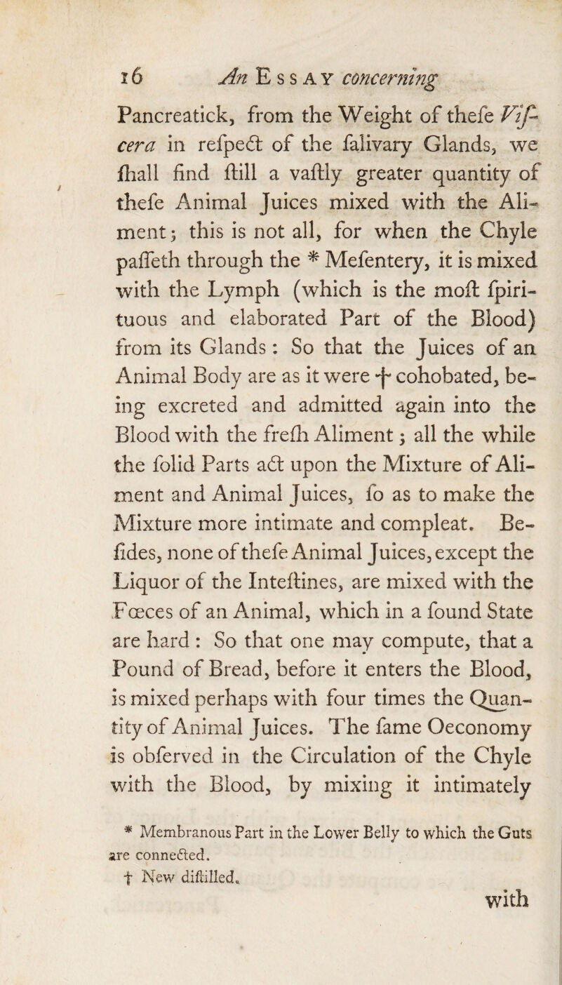 Pancreatick, from the Weight of thefe Vif- cera in refpeft of the falivary Glands, we jfhall find ftill a vaftly greater quantity of thefe Animal Juices mixed with the Ali¬ ment ; this is not all, for when the Chyle palTeth through the ^ Mefentery, it is mixed with the Lymph (which is the moft fpiri- tuous and elaborated Part of the Blood) from its Glands: So that the Juices of an Animal Body are as it were •f cohobated, be¬ ing excreted and admitted again into the Blood with the frefli Aliment; all the while the folid Parts adl upon the Mixture of Ali¬ ment and Animal Juices, fo as to make the Mixture more intimate and compleat. Be- fides, none of thefe Animal Juices, except the Liquor of the Inteftines, are mixed with the Fceces of an Animal, which in a found State are hard : So that one may compute, that a Pound of Bread, before it enters the Blood, is mixed perhaps with four times the Quan¬ tity of Animal Juices. The fame Oeconomy is obferved in the Circulation of the Chyle with the Blood, by mixing it intimately * Membranous Part in the Lower Belly to which the Guts are connedled. t New diflilled. with