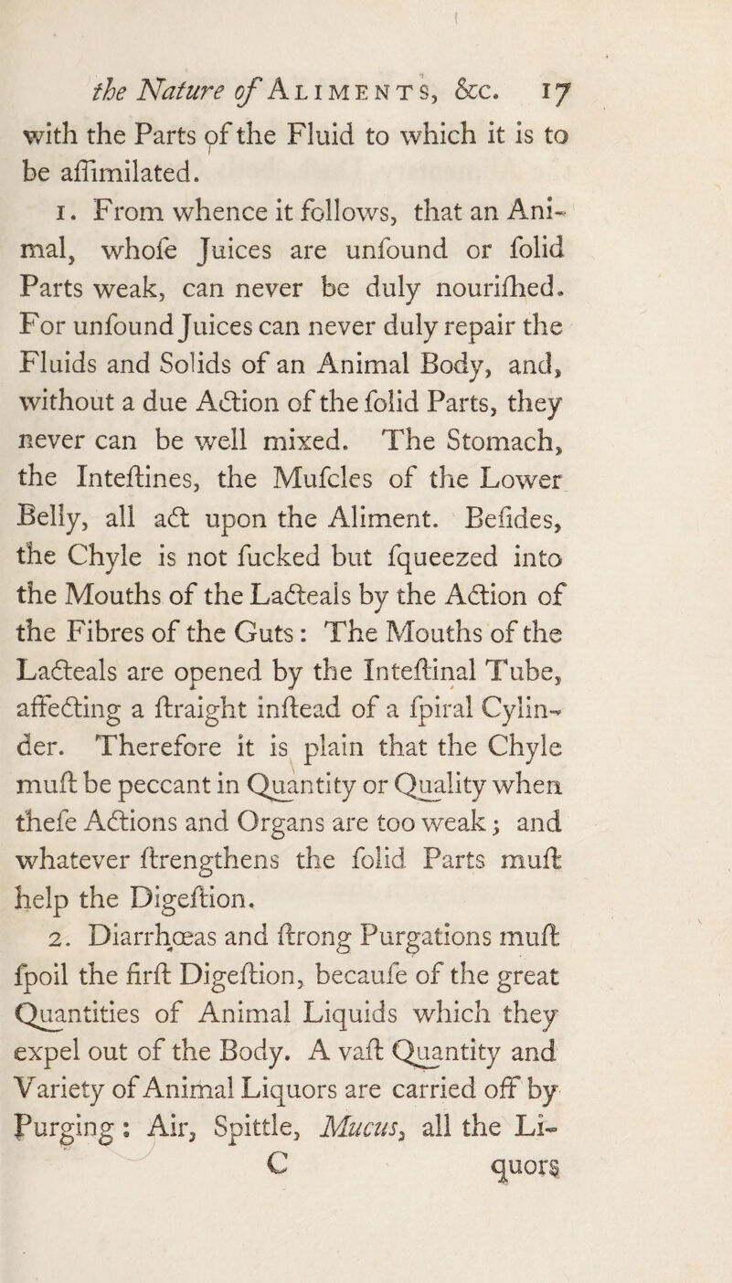 with the Parts of the Fluid to which it is to ( be affimilated. 1. From whence it follows, that an Ani¬ mal, whole Juices are unfound or folid Parts weak, can never be duly nourifhed. For unfound Juices can never duly repair the Fluids and Solids of an Animal Body, and, without a due Adlion of the folid Parts, they never can be well mixed. The Stomach, the Inteftines, the Mufcles of the Lower Belly, all afl: upon the Aliment. Befides, the Chyle is not fucked but fqueezed into the Mouths of the Ladleals by the Adlion of the Fibres of the Guts: The Mouths of the Ladleals are opened by the Inteftinal Tube, aftedling a llraight inflead of a fpiral Cylin¬ der. Therefore it is^ plain that the Chyle mull be peccant in Q^ntlty or Quality when thefe Adlions and Organs are too weak; and whatever llrengthens the folid Parts mull help the Digeftion. 2. Diarrhmas and ftrong Purgations mull fpoil the lirll Digeftion, becaufe of the great Quantities of Animal Liquids which they expel out of the Body. A vaft Q^ntity and Variety of Animal Liquors are carried off by Purging: Air, Spittle, Mucus^ all the Li- ^ C quors.