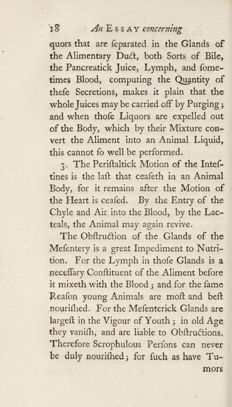 quors that arc feparated in the Glands of the Alimentary Du6t, both Sorts of Bile, the Pancreatick Juice, Lymph, and fome- times Blood, computing the Quantity of thefe Secretions, makes it plain that the whole Juices may be carried off by Purging \ and when thofe Liquors are expelled out of the Body, which by their Mixture con¬ vert the Aliment into an Animal Liquid, this cannot fo well be performed. 3. The Periftaltick Motion of the Intef- tines is the laft that ceafeth in an Animal Body, for it remains after the Motion of the Heart is ceafed. By the Entry of the Chyle and Air into the Blood, by the Lac- teals, the Animal may again revive. The Obftruftion of the Glands of the Mefentery is a great Impediment to Nutri¬ tion. For the Lymph in thofe Glands is a neceflary Conftituent of the Aliment before it mixeth with the Blood ^ and for the fame Reafon young Animals are moft and beft nouriflaed. For the Mefenterick Glands are largeft in the Vigour of Youth ^ in old Age they vanlfh, and are liable to Obftruftions. Therefore Scrophulous Perfons can never be duly nourilhedi for fuch as have Tu¬ mors