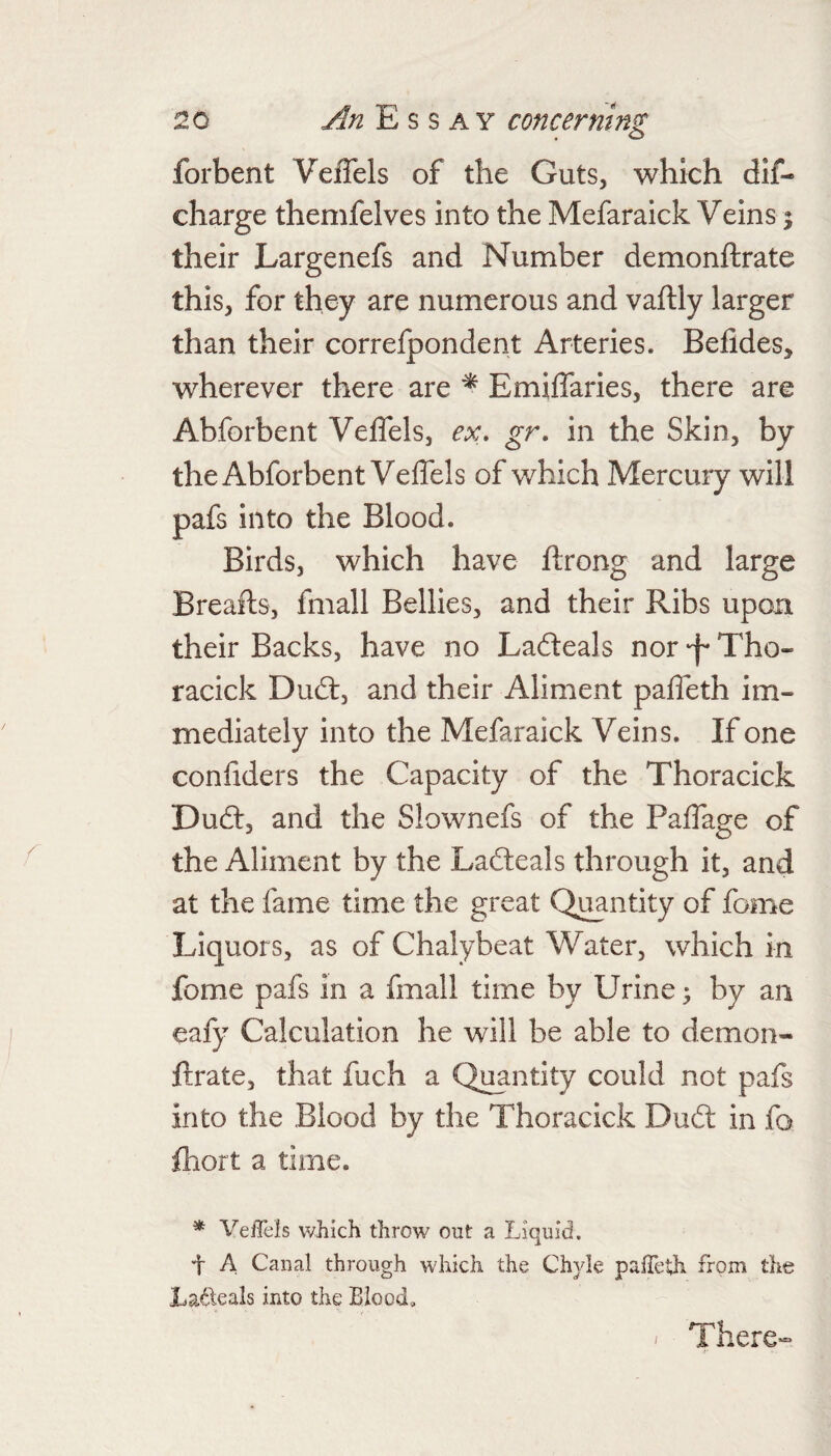 forbent Veffels of the Guts, which dlf- charge themfelves into the Mefaraick Veins % their Largenefs and Number demonftrate this, for they are numerous and vaftly larger than their correlpondent Arteries. Belides, wherever there are Emiffaries, there are Abforbent Veffels, ex. gr. in the Skin, by the Abforbent Veffels of which Mercury will pafs into the Blood. Birds, which have ffrong and large Breafts, fmall Bellies, and their Ribs upon their Backs, have no Lafteals nor'f'Tho- racick Dufl:, and their Aliment paffeth im¬ mediately into the Mefaraick Veins. If one confiders the Capacity of the Thoracick Dud:, and the Slownefs of the Paffage of the Aliment by the Latleals through it, and at the fame time the great Qj^ntity of feme Liquors, as of Chalybeat Water, which in fome pafs in a fmall time by Urine; by an eafy Calculation he will be able to demon¬ ftrate, that fuch a Quantity could not pafs into the Blood by the Thoracick Dud: in fo ftiort a time. * VeiTels which throw out a Liquid. t A Canal through which the Chyle palTeth from the La^leals into the Blood, / There-