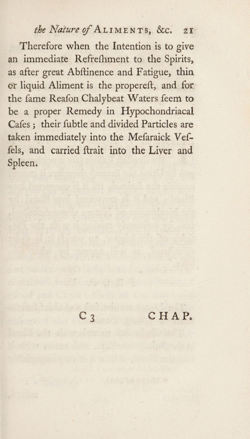Therefore when the Intention is to give an immediate Refrefhment to the Spirits^ as after great Abftinence and Fatigue, thin or liquid Aliment is the propereft, and for the fame Reafon Chalybeat Waters feenl to be a proper Remedy in Hypochondriacal Cafes ; their fubtle and divided Particles are taken immediately into the Mefaraick Vef- fels, and carried ftrait into the Liver and Spleen* C3 CHAP,