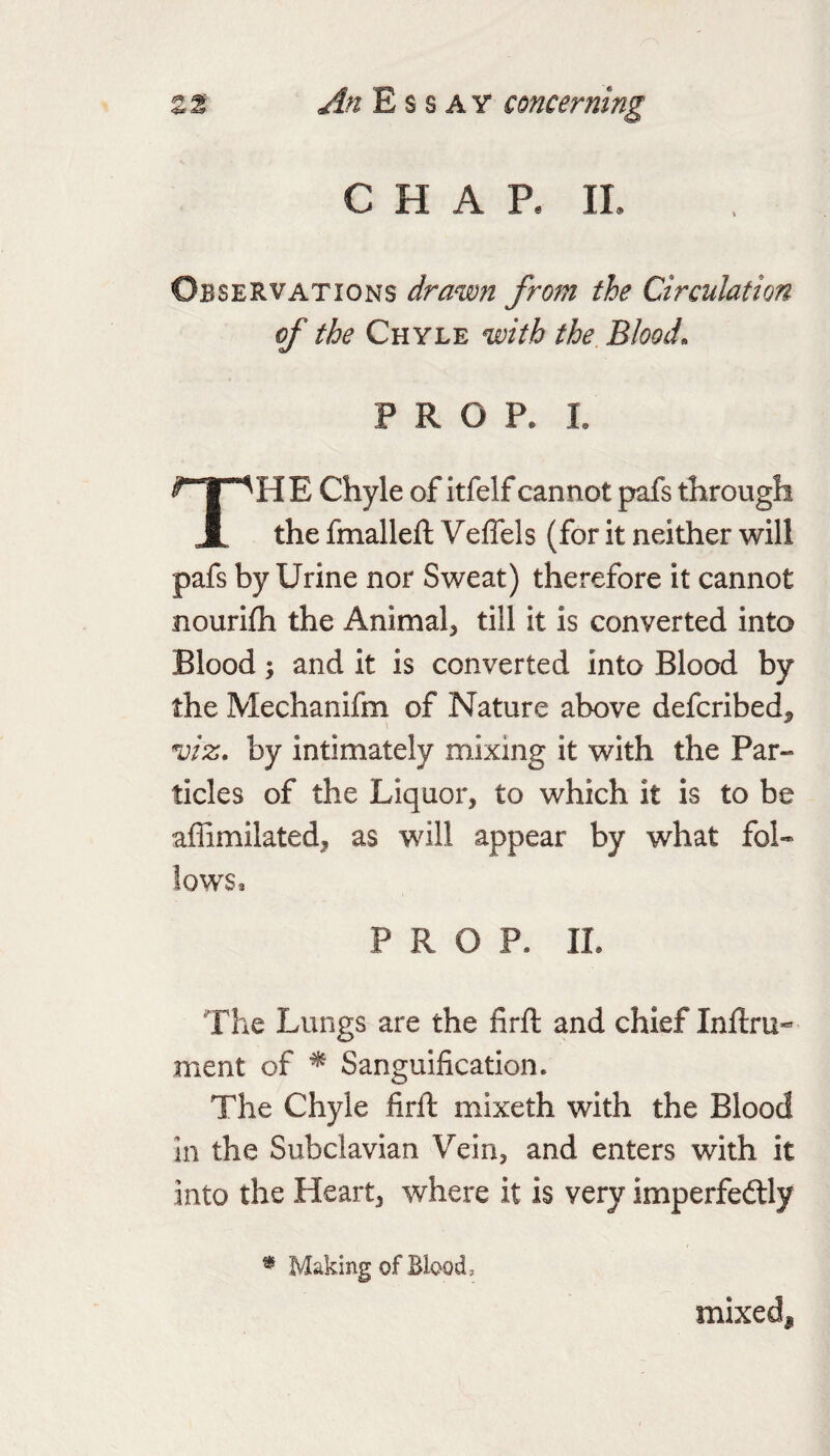 C H A R IL Observations drawn from the Circulation of the Chyle with the Blood. PROP. 1. The Chyle of itfelf cannot pafs through the fmalleft Veffels (for it neither will pafs by Urine nor Sweat) therefore it cannot nourifh the Animal, till it is converted into Blood; and it is converted into Blood by the Mechanifm of Nature above defcribed^ viz. by intimately mixing it with the Par¬ ticles of the Liquor, to which it is to be affimilated, as will appear by what fol¬ lows, PROP. II. The Lungs are the firft and chief Inftru- ment of ^ Sanguification. The Chyle firft mixeth with the Blood in the Subclavian Vein, and enters with it into the Heart, where it is very imperfedly * Making of Blood, mixed.